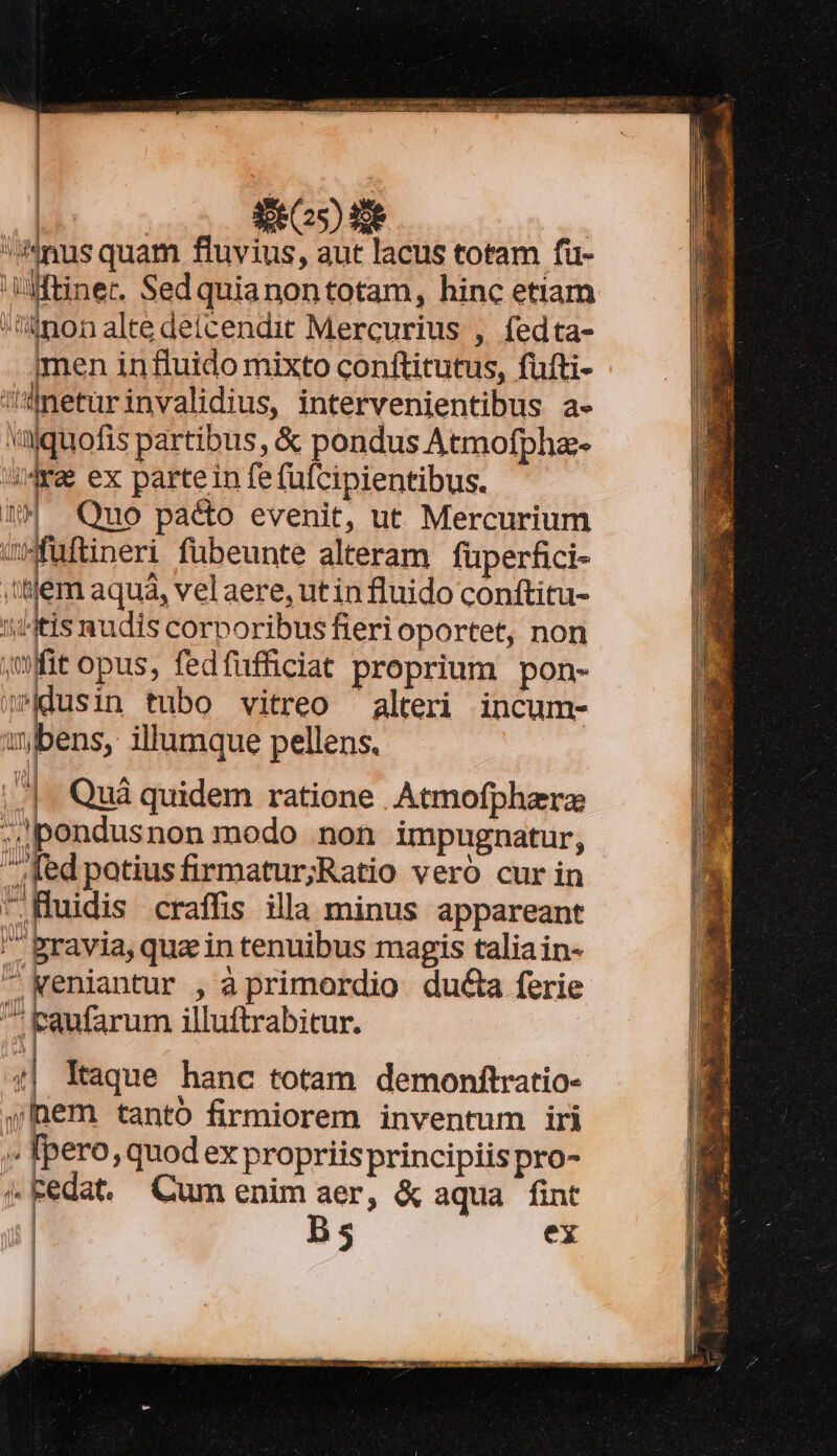 2403E- d | Anus quam fluvius, aut lacus totam fu- tinet. Sedquianontotam, hinc etiam non alte detícendit Mercurius , fedta- men influido mixto conftitutus, fufti- Maeturinvalidius, intervenientibus a- wajquofis partibus, &amp; pondus Atmofpha- t  ex partein fe (ufcipientibus. 4 Quo pacto evenit, ut Mercurium wfuftineri fubeunte alteram fuperfici- tem aquá, velaere, utin fluido conftitu- ij/4tis nudis corporibus fieri oportet, non | ,mfit opus, fedfifficiat proprium pon- jdusin tubo vitreo alteri incum- ubens, illumque pellens. ..|. Quà quidem ratione . Atmofphzrz s ipondusnon modo .non impugnatur, ».; fed patiusfirmatur;Ratio veró cur in .HMuidis craffis illa minus appareant ' pravia, quain tenuibus magis talia in- - Keniantur , à primordio ducta ferie TUA J 'aufarum illuftrabitur. $e 4 - —————— T 4 Al N HII PIA V Vb -- Ne! Itaque hanc totam demonftratio- | | | |