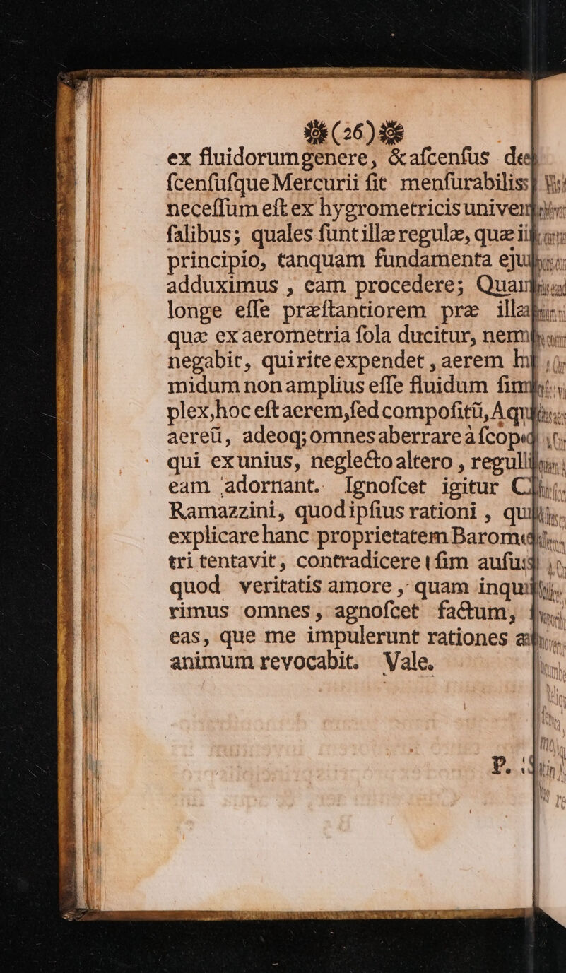 Nen cH osa mca Nac MM T (26) 456 ex fluidorumgenere, &amp;afcenfus ded fcenfufque Mercurii fit. menfurabilis:] neceffum eft ex hygrometricis univernpii: falibus; quales funtille regule, quaiij principio, tanquam fundamenta eju: adduximus , eam procedere; Quai longe effe praftantiorem pra illabu: qua ex aerometria fola ducitur, nemp negabit, quiriteexpendet , aerem Ip; midum non amplius efle fluidum fimi plex;hoc eftaerem,fed compofitüi, A quii... aereti, adeoq; omnesaberrareà fcop ir; qui exunius, neglecto altero , reguli; eam .adornant. Ignofcet igitur Cli. Ramazzini, quodipfius rationi , quiis. explicarehanc proprietatem Baromy.. tri tentavit, contradicere (fim aufu: , quod veritatis amore ,' quam inquilly;. rimus omnes, agnofcet factum, eas, que me impulerunt rationes a. aninum revocabit. Vale. l