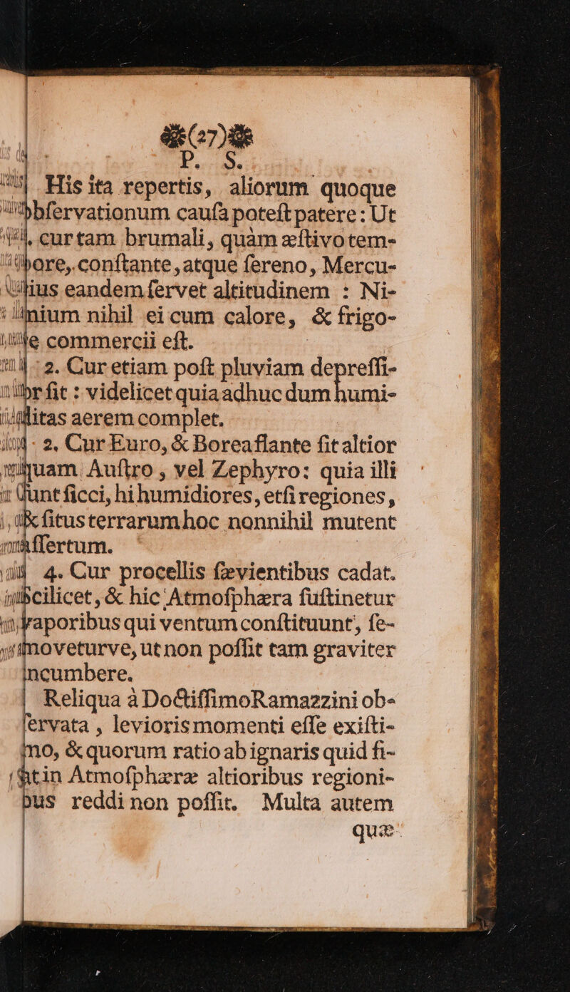 X ecrishO His ita repertis, aliorum quoque Sbfervationum caufa poteft patere : Ut Wl, curtam brumali, quàm zftivotem- ore, conftante , atque fereno, Mercu- lius eandem fervet altitudinem : Ni- :!ium nihil ei cum calore, &amp; frigo- WIN l'ANTA li ONT i 2. Cur etiam poft pluviam eps 'ilbr fit : videlicet quiaadhuc dum humi- (iuam. Auftro , vel Zephyro: quia illi Junt ficci, hi humidiores, etfi regiones, ;, ü:Kfitusterrarumhoc nonnihil mutent máffertum. | x 4. Cur procellis fzevientibus cadat. iubcilicet , &amp; hic Atmofphara fuftinetur hi Dici: qui ventum conftituunt, fe- yfrnoveturve, ut non poffit tam graviter incumbere. Reliqua à DoGiffimoRamazzini ob- lervata , levioris momenti effe exiíti- mo, &amp;quorum ratio ab ignaris quid fi- htin Atmofphzrz altioribus regioni- pus reddinon poffit. Multa autem quz-