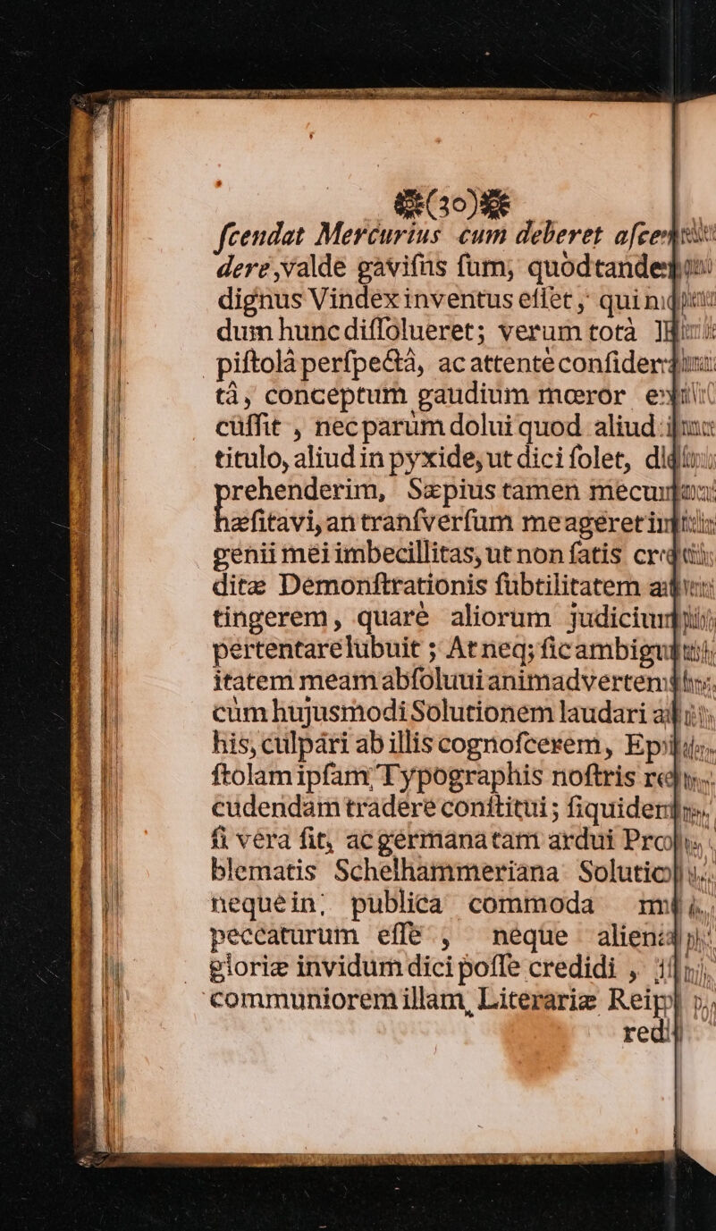 S Go fcendat Mercurius cum deberet afe dere valde gavifüs fum, quodtandegu dignus Vindex inventus effet ;' qui niqit dum huncdiffolueret; verum totà Igi: piftolà perfpe&amp;à, ac attente confiderdi: tà, conceptum gaudium moeror e»t cüffit , necparum dolui quod aliud ijui: titulo, aliud in pyxide, ut dicifolet, didi: spite, pde Szpius tamen mecuiuou: efitavi,antranfverfum meageret int: MI venii mei imbecillitas, ut non fatis credi Ó dite Demonftrationis fübtilitatem au: 2 tingerem, quaré aliorum judiciurfyij | pertentarelübuit ; At neq; ficambiguditj, | itatem meam abfoluui animadverten: li cum hujusmodi Solutionem laudari adi: j his, culpári abillis cognofcerem, Epiit. ftolamipfam;/ Typographis noftris r«j».. cudendam tradere conititui ; fiquiderd. fi vera fit, acgermanatam ardui Prop . blematis Schelhammeriana Solutio] ».. nequein; publica commoda mmu peccaturum effé., neque alieni: gioriz invidum dici poffe credidi ,' 1j; to H ALLUK MÀ NIIS MU: MGR eese cw ce A a: ^ M