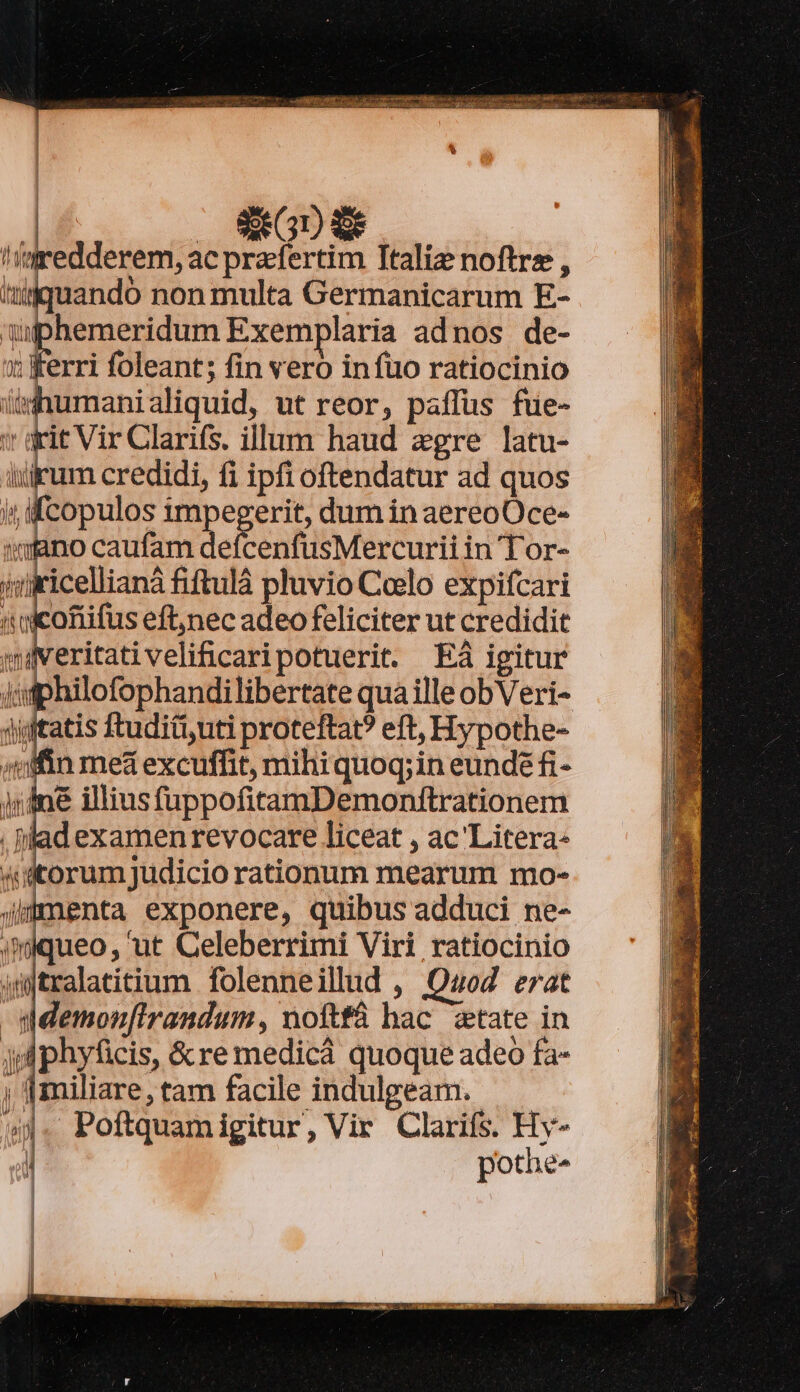 LI | SI GU ES !/mredderem, ac praefertim Ttaliz noftre , iuandó non multa Germanicarum E- uphemeridum Exemplaria adnos de- ; ferri foleant; fin vero in fuo ratiocinio ihumanialiquid, ut reor, paffüs füe- rit Vir Clarifs. illum haud egre latu- um credidi, fi ipfi oftendatur ad quos copulos impegerit, dum in aereoOce- tiano caufam defcenfüsMercurii in Tor- ricellianà fiftulá pluvio Coelo expifcari i icofifus eft;nec adeo feliciter ut credidit eritativelificaripotuerit. Eà igitur Iifphilofophandilibertate qua ille obVeri- jiitatis ftudit,uti proteftat? eft, Hypothe- Afin mea excuffit, mihiquoq;in eundé fi- ine illiusfuppofitamDemonitrationem . lad examen revocare liceat , ac'Litera- orum judicio rationum mearum mo- nenta exponere, quibus adduci ne- imiqueo, ut Celeberrimi Viri ratiocinio 4mjtralatitium folenneillud , QuoZ erat Idemon[irandum, noftfá hac. 2tate in jp phyficis, &amp;re medicá quoque adeo fa- 