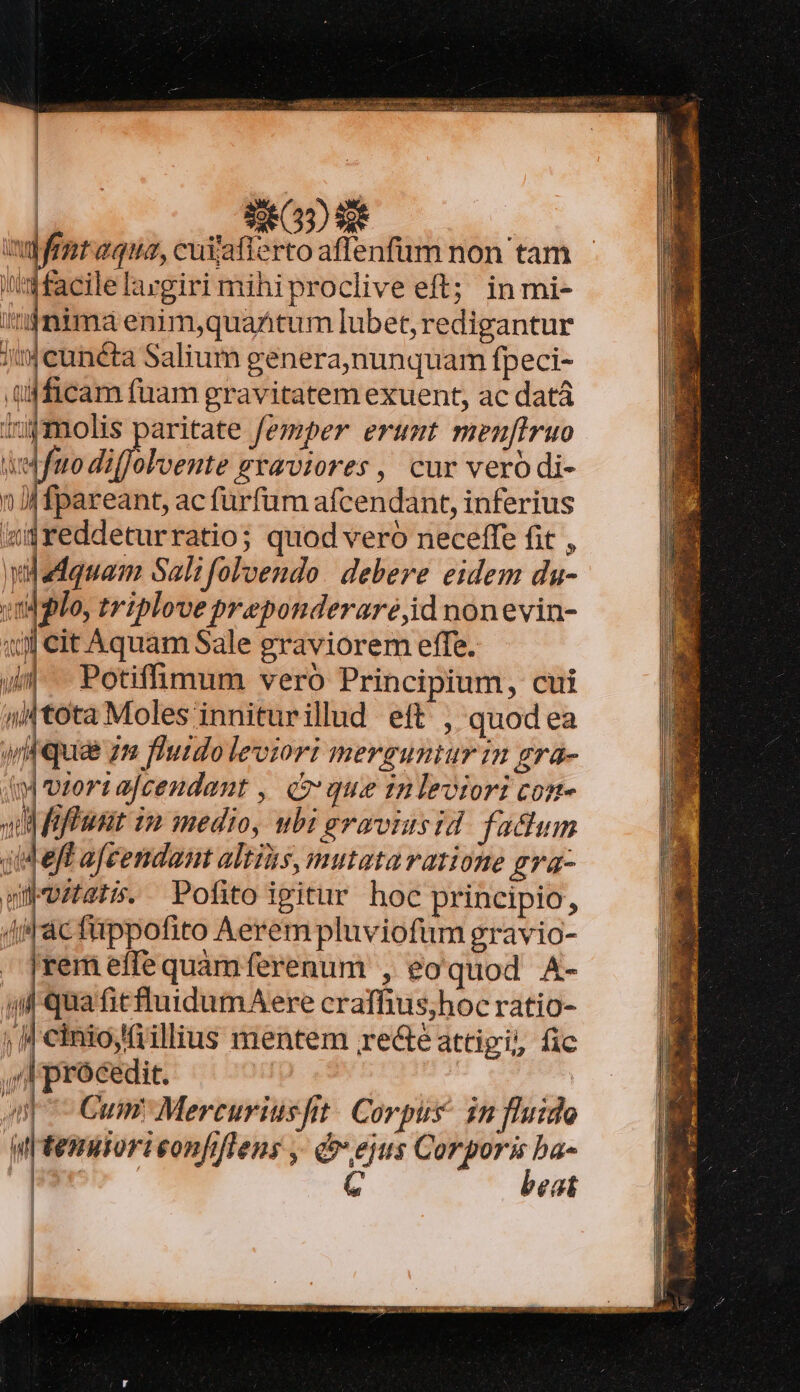 Leid SG) 9 ! vupfenr aqua, cuijaflerto affenfirm non tam i''afacilelargiri mihiproclive eft; in mi- lh nima enim,quaAtum lubet, redigantur ;cunéta Salium genera,nunquam fpeci- ü4ficam fuam gravitatem exuent, ac datá 1:9 molis paritate femper erumt menfiruo W ] ito difJoloente exaviores , cur vero di- n Jj fpareant, ac furfüm afcendant, inferius «greddeturratio; quod vero neceffe fit , widadquam Sali folvendo. debere eidem du- Ijlo, triplove preponderaré,id nonevin- 1) cit Aquam Sale graviorem effe. Jm Potifüimum vero Principium, cui ntota Moles inniturillud eft , quodea wii qua zm fluido leviori mersuniur in gra- dm viortajcendant ,| qo que inlevtori con- wil fiffiusit in medio, ubi eraviusid. fadum jeff afeendant altis, mutataratione gva- wübviters. Pofitoigitur hoc principio, (iac fippofito Aerem pluviofum gravio- [rem effe quamferenum , eoquod A- ql quafitfl'uidumAere craffius;hoc ratio- ; « ciniojillius mentem re&amp;é attigi, fic , procedit. | | Ap Cum Mercuriusfitt. Corpus in fluido i tenuorieonfiflens ,- ejus Corporis ba- | | G | beat