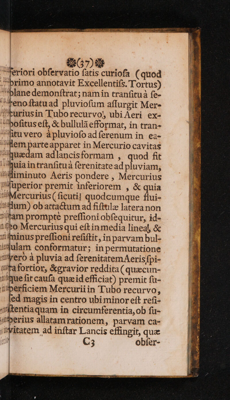 G7) TEuriusin Luborecurvo, ubiAeri ex- bofitus eft, &amp; bullulà efformat, in tran ltuvero àpluviofoadferenum in ea- Hem parteapparet in Mercurio cavitas ^Auedam adlancisformam , quod fit : om intranfituà ferenitate ad pluviam, «Hmminuto Aeris pondere , Mercurius Ifuperior premit inferiorem , &amp; quia Mercurius ( ficuti! quodcumque fiui- 4sdum) ob attactum ad fifttila latera non sitam prompte preffioni obfequitur, id-. 1ff*o Mercuriusqui eft in media lineal, &amp; iilminus preffioni refitit, inparvam bul- i/julam conformatur; in permutatione üyero à pluvia ad ferenitatemAerisfpi- /Fafortior, &amp;eravior reddita ( quecun- 1//ue fit caufa qua; id efficiat) premit fa- erficiem Mercuriiin Tubo recurvo, led magis in centro ubi minor eft refi- entiaquam in circumferentia, ob fu- /herius allatamrationem, parvam ca- ;Dritatem ad inftar Lancis effingit, qua ji C5 obfer-