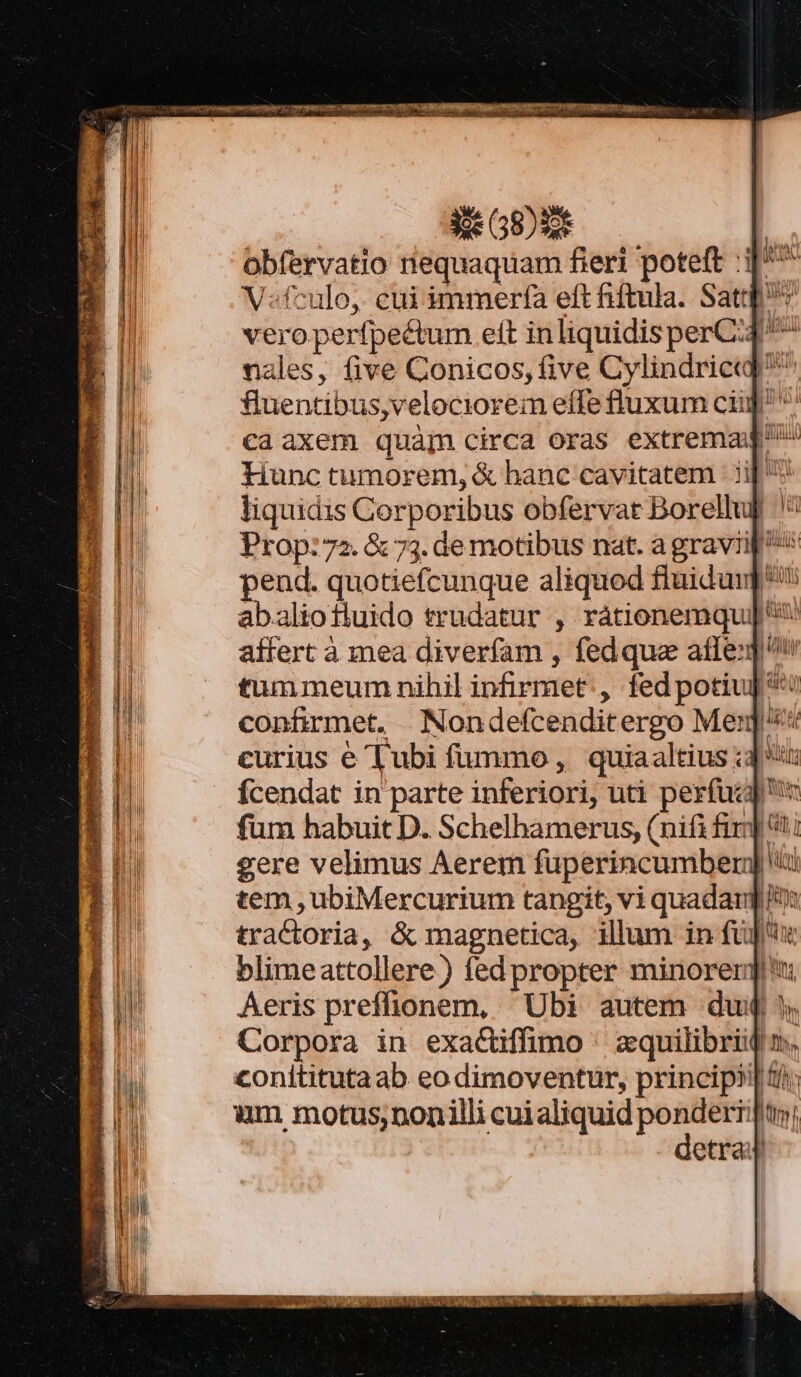 cde ES: | obfervatio riequaquam fieri poteft :i]^^ V«fculo,. cui immerfa eft hiftula. Sat vero. perfpectum eft inliquidisperC:4^^ nales, five Conicos, five Cylindrieq] ^ fuentibus,velociorem effe fluxum cii ^ ca axem quàgm circa oras extrema Hunc tumorem, &amp; hanc cavitatem | ii| liquidis Corporibus obfervat Borellul Prop: 72. &amp; 73. de motibus nat. a graviip ^^ pend. quotiefcunque aliquod fluidunp*' abaliofiuido trudatur , rátionemqu]' affert à mea diverfam , fedque afle:] tummeum nihil infirmet:, fedpotiuj **! confirmet, »Nondefcenditergo Mer] curius e Tubi fummo, quiaaltius i3 t Ícendat in parte inferiori, uti perfucg füm habuit D. Schelhamerus, (nifi fir] ?ti gere velimus Aerem fuperincumber[ tem , ubiMercurium tangit, vi quadargd tractoria, &amp; magnetica, illum in fü] blimeattollere) fed propter minorergit Aeris preffionem, Ubi autem du Corpora in exactiffimo ^ zquilibriij conititutaab eo dimoventur, princip? im motus,ponilli cuialiquid gem Tu etra ' Ny Betye  1) ' lit