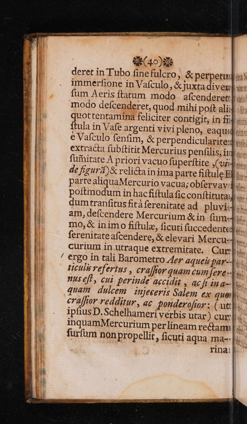 revue umque mao SE C400 deret in Tubo finefülcro, &amp; perpetui immerfione in Vafculo, &amp; juxta diven] s ftula in Vafe argenti vivi pleno, eaquidiii; Ju é Vafculo fenfim, &amp; perpendicularite:d 1 extracta fubftitit Mercurius penfilis; inj «.. B | | fufhitate À priori vacuo füperftite ,(vzidiss.. Th de fisurd)&amp; relictainima parte fiftule Ili... fu quottentamina feliciter contigit; in f14 «5 — RT pue co NBI SS in M 4 WS e sd pP X T E d loss MP, ^id | parte aliquaMercurio vacua; obfervav i ile B poitmmodum in hacfiftula fic conftitutai] ««.. d dumtranfitusfità ferenitate ad pluvi4:. am, defcendere Mercurium &amp; in fum«4 mo,&amp; inimo fiftulz, ficuti füccedentedu. [| ferenitate afcendere, &amp; elevari Mercu: || ^ curium in utraque extremitate, . Cur h ergo in tali Barometro Aer queis par--u.. lh tcilisrefertus , craffior quam cumfere«J sw d nus eft, cui perinde accidit , ac Jt 4n a- ns | quam duleem injeeeris Salem ex quel. d ui crajfhor redditur , ac ponderoftor ; ( att]. | BI! - ipfiusD.Schelhameri verbis utar) cur; a inquamMercurium perlineam rectam E furfum non propellit, ficuti aqua ma--| EN H ei N