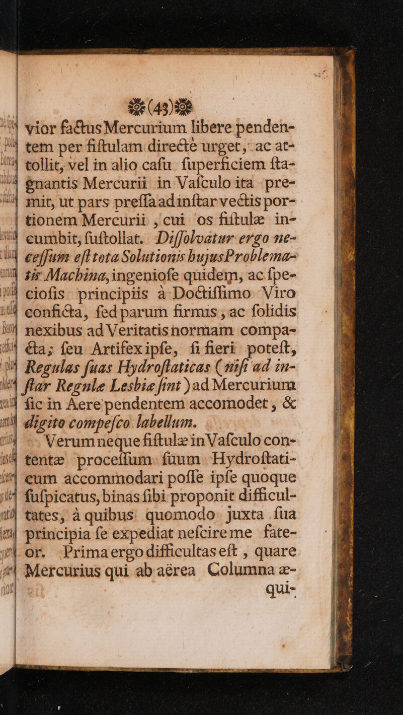 ^5 vior fa&amp;usMercurium libere penden- /4 tem per fiftulam directe urget, ac at- 4 tollit, vel in alio cafu. fuperficiem fta- ^| &amp;nantis Mercurii in Vaículo ita pre- ^ 1 mit, ut pars preffaadinftar vectis por- | tionem Mercurii , cui os fiitule in- 54 eumbit, fuftollat. :Dzffolvatur ergo ne- | eeffum eff tota Solutionis bujyusProblema- Um fir Macbina,ingeniofe quidem, ac fpe- | ciofis: principiis a Doctiffimo Viro :/4 eonfi&amp;ta , fed parum firmis , ac folidis j| nexibus ad Veritatisnormam compa- J^ €ta; feu. Artifexipfe, fifieri poteit, 1l Regulas fuas Hydroflaticas (st ad in- | flar Regnle Lesbie fimt )ad Mercuriura i] fic in Aere pendentem accomodet , &amp; | digito compejco: labellum. Verumneque fiftulz inVafculo con- tente proceffum. füum. Hydrottati- //^ eum accommodari poffe ipfe quoque i4 fufpicatus, binas fibi proponit difficul- »/ tates, à quibus. quomodo juxta fua «| principia fe expediat nefcireme fate- w| or. Primaergodifficultas eft , quare (| Mercurius qui ab aérea. Columna z- quis