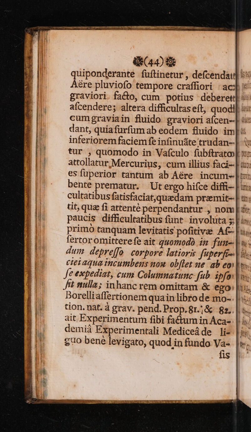 i44) 33€ quiponderante fuftinetur , defcendau] i4 Aére pluviofo tempore craffiori : ac] :: graviori. fa&amp;o, cum potius deberet] i: aícendere; altera difficultas eft, quodi] i cumgraviain fluido graviori afcen--| iit dant, quiafürfumab eodem fluido im]: inferiorem faciem fe infinu&amp;te trudan--| i tur , quomodo in Vaículo fubftrato»p n: attollatur Mercurius, cum illius faci--] ux esfüperior tantum ab Aére incum-|: bente prematur. Utergo hifce diffi | cultatibus fatisfaciat,quzdam przemit--| tit, qua fi attenté perpendantur , nom | &amp; paucis difficultatibus fünt. involuta s; li primo tanquam levitatis pofitivas Af- | u; fertor omittere fe ait 1077040 in fum |. dum depreffo corpore latioris fuperfe- | i cte aqua incumbens nou. obflet ne. ab eo]; Je expediat, cum Columnatunc- fub. ipfov|w, fit nulla; inhanc rem omittam &amp; ego: piu. Dorelliaffertionem quain libro de mo-. |. tion. nat. à grav. pend. Prop.8r.;&amp; 82.. ait. Experimentum fibi fa&amp;tum in Aca- | demià Experimentali Mediceáde li- £0 bene levigato, quod in fundo Va- fis NP Wr E Ma e -— — E 2 TUUM M.