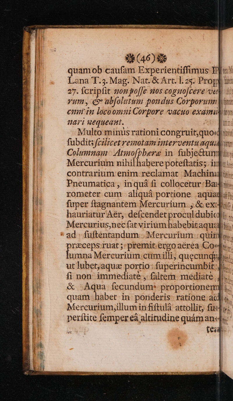 uiuR- io qr ett VetaLi pm TE (46) e quamob caufam Experientiffimus Eje! Lana T.3. Mag. Nat. &amp; Art. 1.25. Progp ue 27. fcripfit gon po[Je nos cognofcere vet i rum, q abfolutum pondus Corporum |y: cnim iu locoomui Corpore vacuo exami ari wequeami.. | A Multo minus rationi congruit quod ii: fubdit fcilicet remotam interventu aquidw Columnam: Atmo[pbere in. fubje&amp;umpuis Mercurium nihil habere poteftatis; inf: ic contrarium enim reclamat Machinijit; ! l rometer cum aliquá portione aque fuper ftagnantem Mercurium. ; &amp; exor. hauriatur Aér, defcendet procul dubi .. Mercurius,nec fat virium habebit aquis md ruat ;:premit.ergo aérea Co«.. umna Mercurium cumilli, quecungyy ut lubet; aqua portio: faperincumbit Ji... fi non immediate , faltem. mediate | J^... &amp; Aqua fecundum* proportionem] ;..: quam habet in ponderis: ratione ac B perítite femper eà altitudine quám an«4y ' : | tea