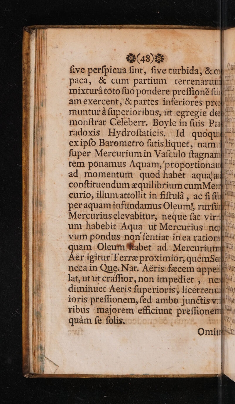 Se (49) five perfpicua fint, five turbida, &amp;c]. paca, &amp; cum partium terrenaruup. mixturátoto fuo pondere preffione fu]. amexercent, &amp; partes inferiores pre] ^ munturá fuperioribus, ut egregie de^ monítrat Celeberr. Boyle in fuis Pa. radoxis Hydroftaticis. Id quoqu]. exipfo Barometro fatisliquet, nam. | ^ fuper Mercuriumin Vafculo ftagnan]' ^ tem ponamus Aquam, proportionatd ^ ad momentum quod habet aquajad. conftituendum equilibrium cumMern] curio, illumattollit in fiftulà , ac fi (ij^ peraquaminfündamus Oleum!y, rurfüJ Mercuriuselevabitur, neque fat viri] um habebit Aqua ut Mercurius nof); vum pondus non fentiat inea ratiomp quam Oleumfftabet. ad. Mercuriut p: Áér igitur Terre proximior, quemSe]. neca in Que. Nat. Aéris.fecem appe: t lat, ut ut craffior, non impediet ; ne diminuet Aeris füperioris; licettenu]| !'/ ioris preffionem, fed ambo junctisv:ill ribus majorem efficiunt preffioner] ^. quàm fe folis. I^ LIT, Mi