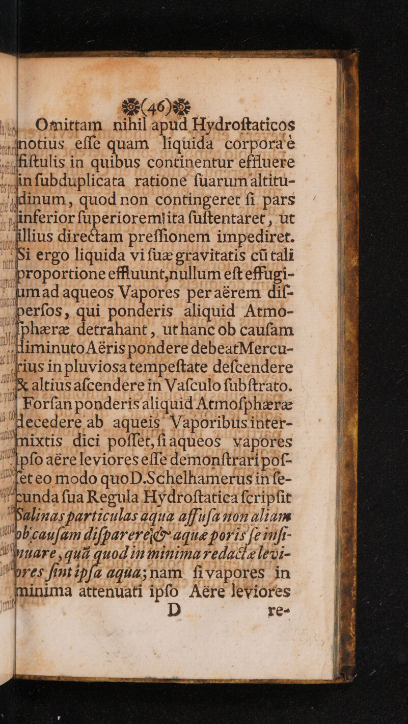 TA Lc pte xe (46)9de /14... Ofnittam. nihil apud Hydroftaticos Totius effe quam liquida corporae ,sdRftulis in quibus continentur eftluere ;,,;unfubduplicata ratione füarumaltitu- .ijdinum, quod non contingeret fi pars . inferior fuperioremtiita füftentaret , ut ,, Jillius directam preffionem impediret. |. |i ergo liquida vi fuz gravitatis cütcali . proportione effluunt,nullum eft effugi- madaqueos Vapores peraérem dif- perfos, qui ponderis aliquid Atmo- .Jphara detrahant, uthanc ob caufam niminutoAéris pondere debeatMercu-  41us inpluviosatempeftate defcendere e altiusafcenderein Vafculo fubftrato. | Porfan ponderisaliquid Aemofphaera ecedere ab aqueis; Vaporibusinter- ixtis dici poflet,fiaqueos vapores Ipfo aéreleviores e(Te demonftrari pot- Tet eo modo quoD.Schelhamerus in fe- cunda fua Regula Hydroftatica fcripfit alinas particulas equa affu[amon aliam bcau[am difpareregv aque poris [einfr- VWyare,qua quod in ininimaredacielevi- res fimtipfa aq9a45nam. fivapores in inima attenuati ipfo Aere leviores re«