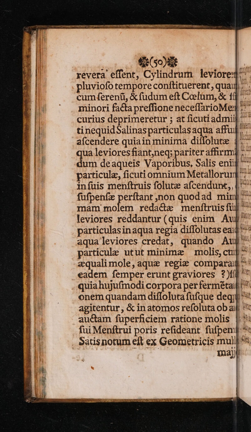 se (50) 8t revera effent, Cylindrum leviored! pluviofo tempore conftituerent, quai]; cum ferenti, &amp; fudum eft Caefüm, &amp; 10 ^^ leviores reddantur(quis enim Au^ particulasinaqua regia diffolutas ea:d ^ aqua leviores credat, quando Auj^ particule utut minimae molis,ctup^ zquali mole, aque regie compara: ^' eadem femper erunt graviores ?)f(^' quia hujufmodi corpora per fermétai! onem quandam diffoluta fufque deqjj i agitentur, &amp; in atomos refoluta ob aij ''i auctam füperficiem ratione molis fui Menftrui poris refideant fufpemp *« Satis notum eft ex Geometricis mui ^5 | | maj