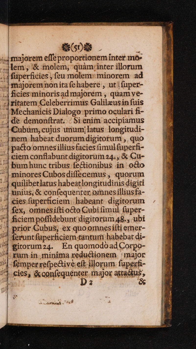4,4 majorem effe proportionem inter mo- | lem , '&amp; molem, quàm:inter illorum ; 4 fuperficies , feu molem: minorem ad »majoremnon ita fehabere , ut ; fuper- 4 ficiessminorisad majorem , quam ve- cL ritatem Celeberrimus Galilaeus in fuis ..| Mechanicis Dialogo: primo oculari fi-- ;4 de demonftrat. ; Si enim accipiamus . | Cubum;cujus unum;latus longitudi- .. [mem habeat duorum digitorum ,. quo . | pacto omnesilliusfacies fimulfüperfi- reiem conflabunt digitorum 24. , &amp; Cu- ',| bum hunc tribus fe&amp;ionibus in octo  minores Cubosdiffecemus , quorum ; 1 quilibetlatus habeatlongitudinis digiti ^] unius, &amp; confequenter omnes illiusfa- ^| €ies.fuperficiem; habeant. digitorum 1 fex, ominesiftiocto Cubi fimul füper- 1 ficiem poffidebunt digitorum 48. , ubi //] prior Gubus, ex quo omnesiíti emer- ^ feruntfüperficiem.tantum habebat di- /^| eirorum24. En quomodoad Corpo- /. zum in minima reductionem ' major !| -femperxefpective eft illorum. faperfi- /^. cies; Bonnfequéntes, ajos attactus,