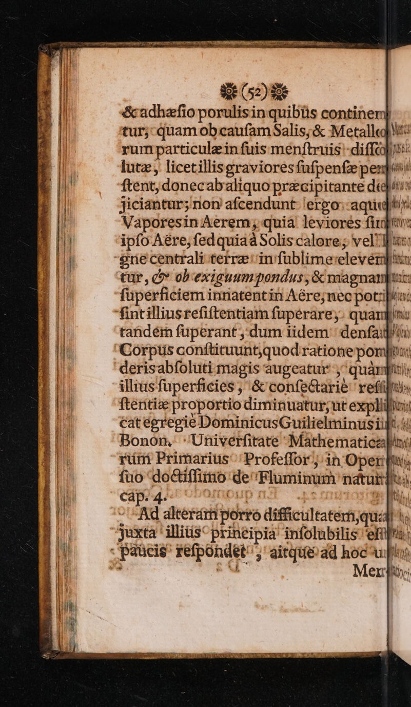 Tr Tte INS?) Ty rape lorems on npe E c2162L-- &amp;cadhafio porulisinquibüs continerd tur; quam obcaufamSalis;&amp; Metall) rum particule in fuis menftruis -diffci« lut licetillisgravioresfufpente pen] ftent; donecabaliquo przcipitante dti Jiciantur; non afcendunt ergo: aqq Vaporesin Aerem; quia leviores fit ipfo Aére, fed quiaá Solis calore; vell '€?ne centrali terre in fublime:elevéri tür, c obexigummgondus, &amp; magnanpui: fuperficiem innatentin Aére;nec pot:i|4i fintilliusrefiftentiam füperare,y. quan; tandém füperant dum iidem ' denfai]/ii) Corpus confticuuntquod ratione po di nroDempup nt s cauidra - Ad akerámporró difficultatemyqu:dl juxta ' iliis principia infolubilis ema: paucis refpondet ;' aitqie ad hoc up) - NONE: Men; IN H | Vh