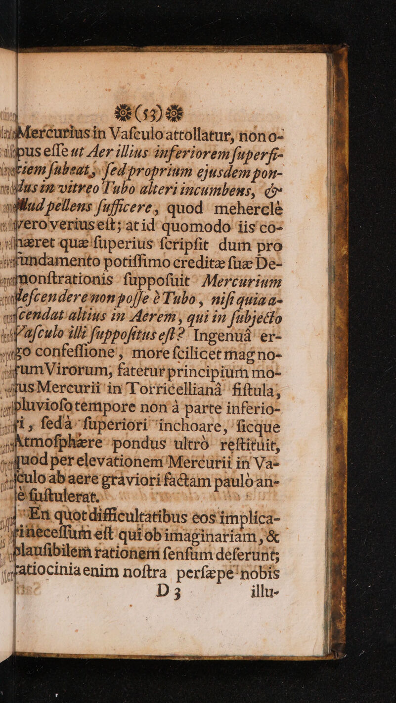 id 52d: iiMercuriusin Vafculoattollatur, tiono- ijpus effe wr Aer ilius iuferiorem fuperfr- ns Jübeut y. fed proprium ejusdem pon- wins zu vitreo Tubo alteri incumbens, c» iilud pellens fufficere; quod mehercleé iiyero yeriusett;'àt id quomodo iis co- »diaeret quaefüperius fcripfit dum pro jjifündamento potiffimo creditze fuz De- asmonftrationis -fuppofüit ^ Mercurium quefcenderemonpoj]e Tubo, nifi quiaa- qdeendat altius m Aerem , qui in fubjetlo wiafeulo illt uppofrtus eft 2 Ingenuiá er- wEO confeffione', more fcilicet mag no- jjfumVirorum, fatetur principiurn mo- 4s Mercurii in lorricellianà fiftula; ,'ipluviofotempore nón à parte inferio- «fi » fedà fuperiori inchoare, ficque 4 Nemofphzre pondus ultro reftituit, uod per elevationem Mercürii in Va- 4jculo ab aere gráviori factam paulo an- -. je fiftulerat. o5; MS ,| Eu quotdifficultatibus eos implica- , fiüeceffum eft qui ob imaginariam , &amp; Plaufibilem rationgr fenfum deferunt ;Fatiociniaenim noftra perfzpe'nobts ln | D illu- Hg 4m Hh