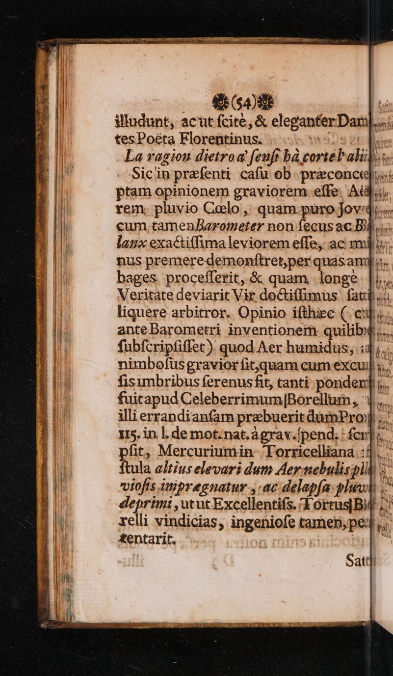 EN 17»: : illudunt, acut fcite, &amp; eleganterDan].... tesPoéta Florentinus. 55 5 ds La ragion dietroq feuft bà cortebali].o. Sicin prefenti cafu ob. preconctq; ptam opinionem graviorem: effe. Adi, rem. pluvio Caelo ,; quam.puro JovQ..... cum tamenBarometer non fecus ac D... laux exactiffuma leviorem effe, ac mj i; nus premeredemonftret,per quasami bages. pxocefferit, &amp; quam longe Veritate deviarit Vir doctiffimus. fat: liquere arbitror. Opinio ifthzc (. cj ante Darometri inventionem: quilib($ ; fubfcriptiffet ). quod Aer humidus, 4, nimbofus gravior fitquam cum excui] ;.. fisimbribus ferenus fit, tanti ponden];.. fuitapud Celeberrimum|Borellum, | illi errandianfam prebuerit dumPro] I5. in. l. de mot.nat.ágrav.ipend; : fcr]