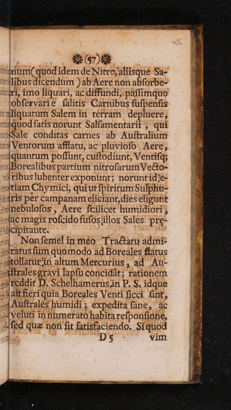 |: — E DNE 'tddum( quod idem de Nitro;altisque Sa- willibus dicendum )ab-Aere nion abforbe- itt ri imo liquari, ac diffundi, paffimque obfervarie falitis. Carnibus fufpenfis mlquatum Salem in térram depluere, 'iiüquodfatis norunt Salfamentarii, qui wWSale conditas carnes ab Auftralium inj Ventorum afflatu, ac pluviofo. Aere, jquantum poffunt, cuftodiunt, Ventifq; vgBorealibus partium nitrofarumVe&amp;o- di ribus lubenter exponunt; noruntid]e- injtiam Chy mici, quiut fpiritum Sulphu- diris per campanam eliciant,dies eligunt munebulofos, Aere fcilicet humidiort , :(jac magis rofcidofufosillos Sales pre- Vicipitante. do3qao Uum Nonfemiel in méo- Tractatu admi- idratus fum quomodo ad Boreales flátus ;jitollaturin altum Mercurius, ad Au- /ftftralesgravi lapfu concidát; rationem qi reddit D. Schelhamerus;in P. S. idque 4Maitferi quia Boreales Venti ficci fint, jJ Auftrales humidi ; expedita fane, ac 4Aveluti in numerato habita refponfione, ,Mfed qua-non fit fatisfaciendo. Siquod js T TITRES vim MIU | UA [2 ll l| [i|