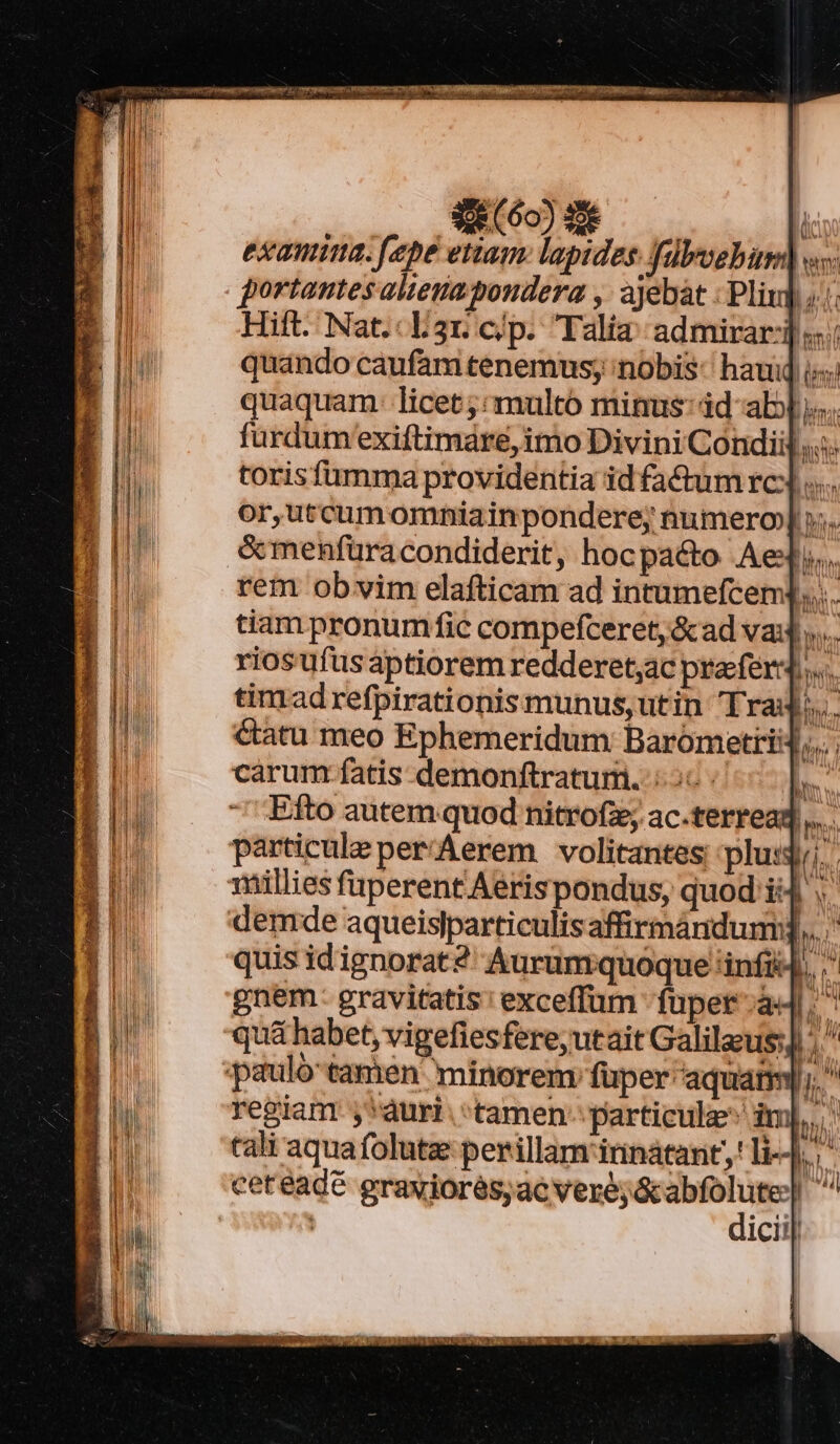 £62) d examia. [epe etiam lapides. fülyoebin) «». portantes aliena poudera ,: ajebát : Pliu] «.:: Hift. Nat. L3r:c/p. Talia: admirar] «. quando caufam tenemus; nobis: haud i quaquam: licet; «multo minus: id abl... fürdum'exiftimare, imo Divini Condiij.... torisfümma providentia id fa&amp;um rc: «.... or,utcumomniainpondere; numero] »;. &amp;menfüracondiderit, hocpaéto Ae]. k rem obvim elafticam ad intumefcem].... tiam pronumfic compefceret,&amp;ad va»... 4 rios ufus aptiorem redderet;ac prefer... timrad refpirationis munus,utin Trad... &amp;atu meo Ephemeridum Barometrii4,.... carum fatis demonftratum. 26:0 |. -' Efto autem quod nitrofz; ac.terread, particule per/Aerem volitantes plusg;;. millies fuperent Aerispondus, quod i4 demde aqueislparticulisaffirmándum:,, quis idignorat? Aurumquoque infi, . gnem- gravitatis: exceffum fuper. a4. qu&amp; habet, vigefiesfere;utait Galilaus] ^. pauló tamen minorem fuper aquam); regiant j'auri. 'tamen- particule imb, cali aquafolutz perillam innátant,' li... h ceteadé grawiorés,ac veré;ó — r^ | icii|