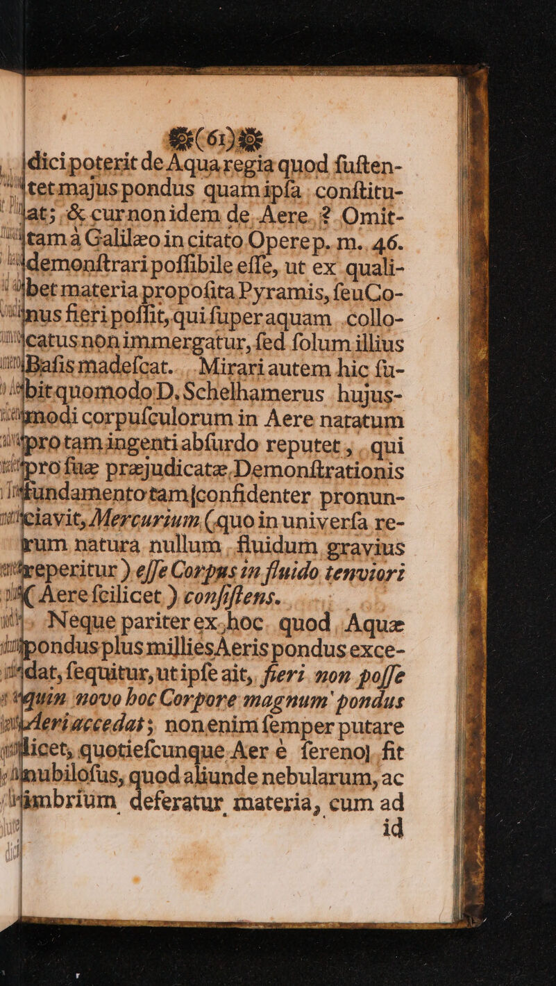 ,, |dicipoterit de Aquaregia qnod fuften- Atetmajus pondus quamipfía | conftitu- .. Jat; ;&amp; curnonidem de Aere. ? Omit- tama Galilzo in citato Opere p. m..46. Memonftrari poffibile effe, ut ex quali- '!:bet materia propofita Pyramis, feu Co- anus fieri poffit, quifuperaquam .collo- Waecatusnonimmergatur, fed folum illius iBafis madelcat..... Mirariautem hic (u- ;/'dbitquomodoD, Schelhamerus |. hujus- modi corpufculorum in Aere natatum itpro tamángenti abfurdo reputet , . qui t'^pro faz prajudicatze.Demonftrationis ub ies MNDA CHIEDO pronun- ifelavit, Mercurium (quo in univerfa re- kum natura. nullum .ftuidum gravius tifveperitur ) effe Corpus 12 fluido temvzor: JIK Aere fcilicet ) confiffens. | | Neque pariter ex;hoc. quod. Aquz ondus plus mi]liesAeris pondus exce- i'4dat, fequitur, ut ipfe ait,. fieri. mon po[fe 4n 01070 boc Corpore magnum' pondus eriaccedat ; nonenimíemper putare [ | |l