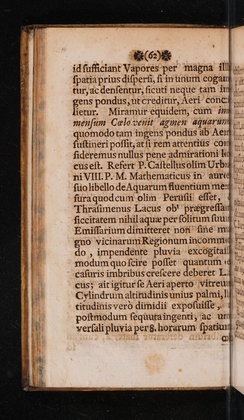 AC idfufficiant Vapores-per magna illl; fpatiaprius difperfi, fi in uium cogar] , 4 turjac denfentur, ficuti neque tam iu j.. gens pondus, utcreditur, Aeri conci. lietur. Miramur equidem, cum mh. meufum Colovenit agmen aquarumm .,. quomodo tam ingens pondus ab Aen. fuftineri poffit; atfi rem attentiüs coi fideremus nullus pene admirationi k cüseft. Refert P.Caftellusolim Urb: ;. ni VIII. P. M. Mathematicus in aure] füolibello deÁAquarum fluentium me]. füraquodcum olim Perüfii effet, 4... 'Thráfimenus Lacus ob' pragreffaup, ficcitatem nihil aque per folitum fuu;  Emiffarium dimitteret nom fine nv4 ^ eno vicinarum Regionum incommw 7. do , impendente pluvia excogitall,  modumquofcire poffer quantum (4. ^ cafuris imbribus crefcere deberet L4 ^ cus; aitigiturfe Aeriaperto vitreum Cylindrum altitüdinisunius palmi, titudinisvero dirnidii expofuiffe ,. 1. poftmodum fequutaingenti, ac urj veríali pluvia per8. borarum fpatiui] ; t