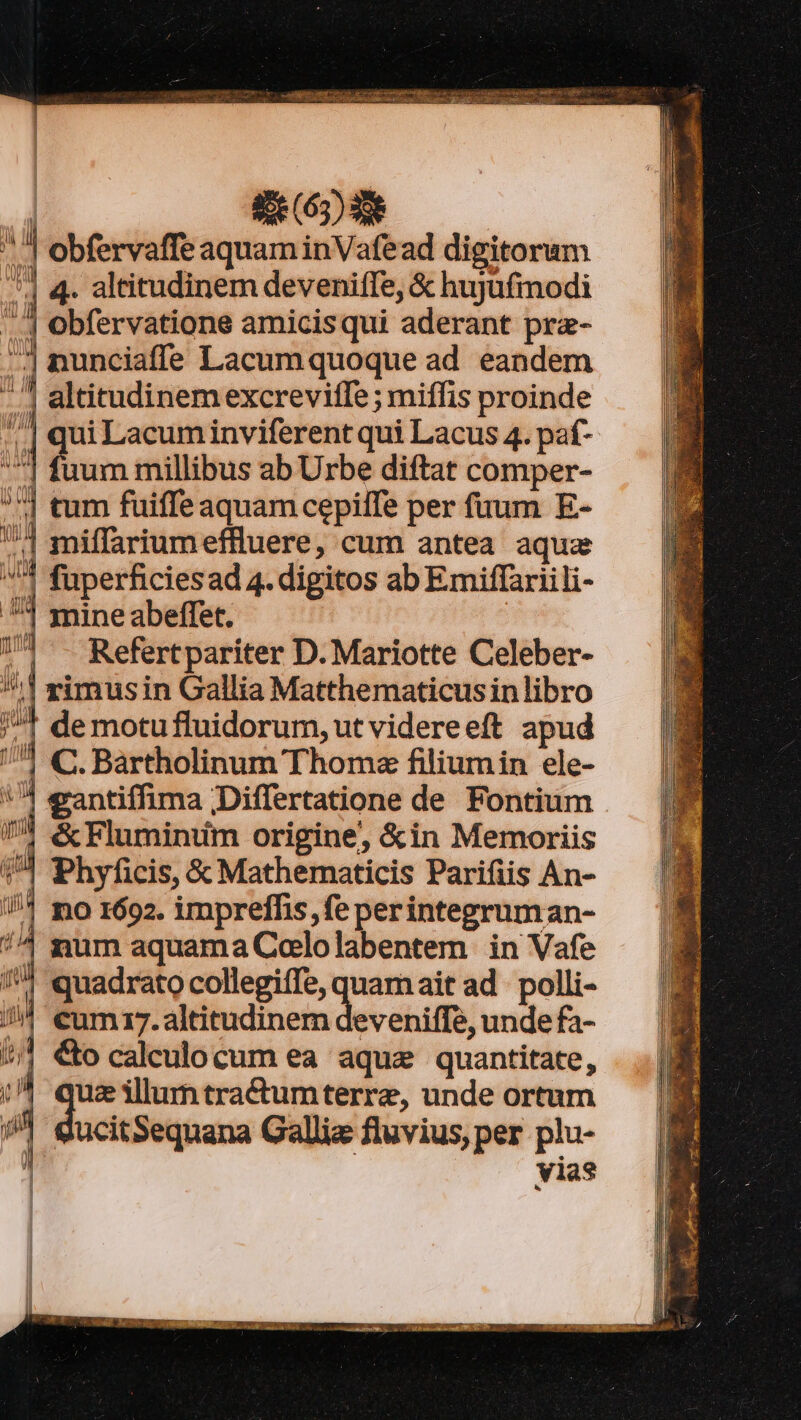 i rct RR Aet o p ON Uia ine agger omms | £e (65) 86 » | obfervaffe aquam inVafead digitorum *] 4. altitudinem deveniffe, &amp; hujyüfmodi | Obfervatione amicisqui aderant pra- ^| nunciaffe Lacum quoque ad eandem ^7 altitudinemexcreviffe ; miffis proinde ;.| quiLacuminviferent qui Lacus 4. paf- ^] fuum millibus ab Urbe diftat comper- | tum fuiffe aquam cepilTe per fuum E- 74 miffariumeffluere, cum antea aqua 4 fuperficiesad 4. digitos ab Emiffariili- ^3 mineabeffet. 74 -- Refertpariter D. Mariotte Celeber- ^1! vimusin Gallia Matthematicusin libro /^* demotufluidorum, ut videreeft apud /7 C. Bartholinum Thomz filiumin ele- | eantiffima ;Differtatione de Fontium &amp; Fluminim origine, &amp;in Memoriis | Phyficis, &amp; Mathematicis Parifiis An- //* mo 1692. imprefhis,fe perintegruman- 7^4 gum aquama Cololabentem in Vafe 74 quadrato collegiffe, quamait ad: polli- cum 17.altitudinem deveniffe, unde fa- Co caleulocum ea aque quantitate, uz illumtractumterre, unde ortum ctu Gallia fluvius, per plu- À vias