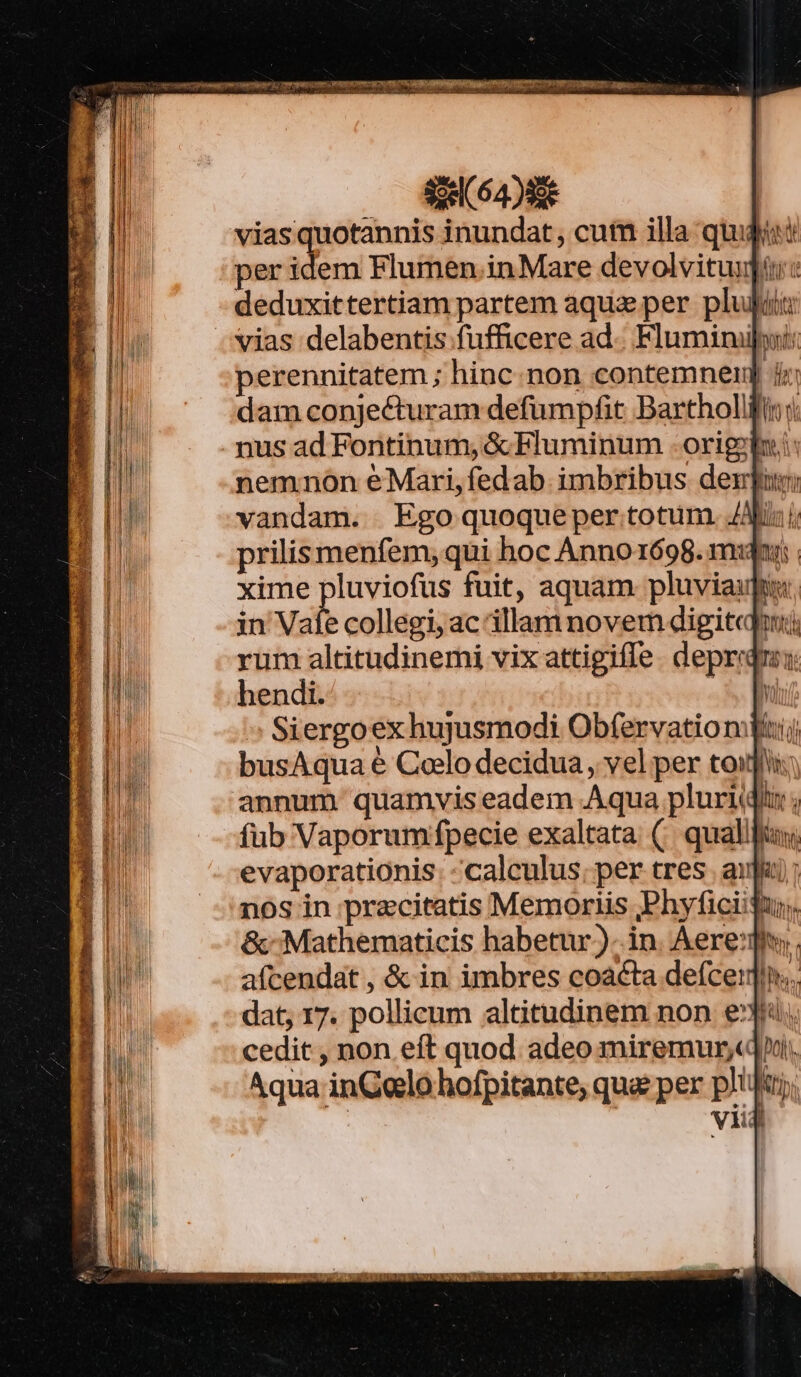 Mihi d per idem Flumen.inMare devolvitui deduxittertiam partem aquz per pluit: perennitatem ; hinc. non contemnei dam conjecturam defumpfit Bartholli nemnon éMari,fedab imbribus dexfu: vandam. Ego quoqueper totum. /Afix i prilis menfem, qui hoc Anno1698. mdr: xime pluviofus fuit, aquam pluviaupiu. in Vale collegi, ac illam novem digiteqin:;i rum altitudinemi vix attigifle. deprid hendi. à » Siergoex hujusmodi Obfervationdfiij busAqua € Colo decidua , vel per tou annum quamvis eadem Aqua pluris ; fub Vaporum fpecie exaltata (. quali evaporationis. calculus; per tres. afa); nos in precitatis Memoriis ,Phyficiifur, &amp;- Mathematicis habetur). in. Aere:diy. aícendat , &amp; in imbres coacta defceij]ln.. dat, 17. pollicum altitudinem non eju, cedit , non eft quod adeo miremur,«pi. Aqua inGelo hofpitante, qua per plilt; viij [4 1):