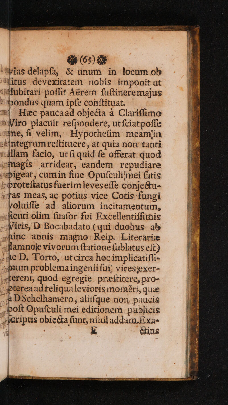 — LB Tii a nie acuta ii ve prin rs MAD a i CI o , BARI dcin deat aia RN GE OM US dc Cmq | | t (603 | — delapfa, $&amp; unum in locum ob Htus devexitatem nobis imponit ut i x m poflit Aérem fuftineremajus lii:bondus quam ipfe conftituat. | Hoc paucaad objecta à Clariffimo »Miro placuit refpondere, utfciatpoffe vime,fi velim, Hypothefim meamíin :iftegrumreftituere, at quia non tanti wi facio, utfi quid fe offerat quod (magis arrideat, eandem repudiare |ipigeat, cumin fine Opufculijmei fatis ijroteftatusfuerimleveseífe conje&amp;u- |yfas meas, ac potius vice Cotis fungi rvoluiffe ad aliorum incitamentum, 4ncuti olim fuafor fui Excellentiffimis »uMiris, D Bocabadato ( qui duobus. ab jininc annis magno Reip. Literarie sffananoje vivorum ftatione fublatus e(t) ^ic D. Torto, .utcirca hocimplicatiffi- (igaum problema ingenii fui; vires:exer- ,sterent, quod egregie. pratititere, pro- , pterea ad reliqualevioris mométi, quae , i8 DSchelhamero, aliifque non. paucis poft Opufculi mei editionem. publicis criptis obiecta fünt, nihil addam.Exa- E ^ dins | | |