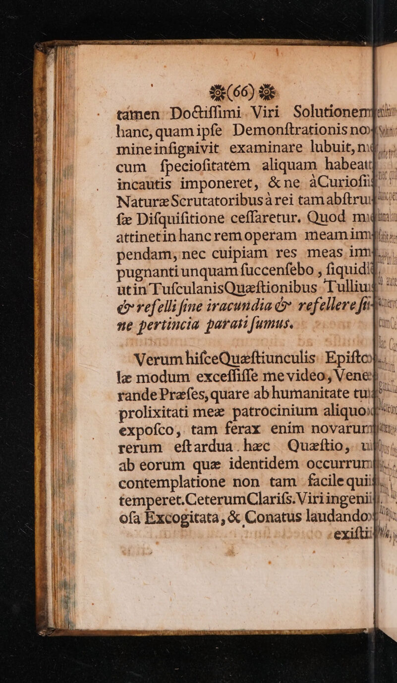 e j peii? 2i P CHRON OPICRIAR TUS a WEINE NITET r7 Ueá uet Peu comm | SE (66) S tamen DoGiffimi. Viri Solutionem] hane,quamipfe Demonftrationis nox si: mineinfigmivit examinare lubuit, m4... cum fpeciofitatem aliquam habeat incautis imponeret, &amp;ne àCuriofnj Nature Scrutatoribusárei tam abftrug* f Difquifitione ceffaretur, Quod miu: attinetinhancrem operam meam imis. pendam;nec cuipiam res meas imn. pugnanti unquam füccenfebo , fiquidid, utin TufculanisQuzftionibus Tulliuj *' e refelli fie iracundia &amp; refellere fide ne periincia parati fumus. l Verum hifceQuzftiunculis: Epifto).. le modum exceffiffe mevideo, Vene. rande Prafes, quare ab humanitate tu | prolixitati mez patrocinium aliquo: expofco, tam ferax enim novarum]; rerum eftardua. haec | Quzftio,. uii ab eorum quz identidem occurrunj... contemplatione non tam facilequiij. temperet. CeterumClarifs.Viri ingenii. ' ofa Excogitata, &amp; Conatus laudandox *: exiftiil