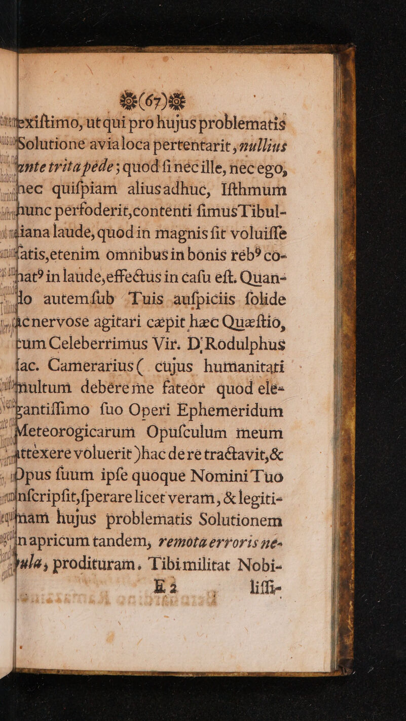 | jghiunc perfoderit,contenti fimusTibul- ifiana laude, quod in magnis fit voluiffe üfatiseetenim omnibus in bonis réb? co- hat? in laude,effectus in cafu eft, Quan- ^.Ho autemíub Tuis aufpiciis folide /Rcnervose agitari caepit hec Quacítio, tum Celeberrimus Vir. D/Rodulphus fac. Camerarius( cujus humanitati mulum debéreme fateor quod ele- Pantiffimo fuo Operi Ephemeridum eteorogicarum Opufculum imeum ;Attexere voluerit )hac dere tractavit,&amp; iDpus fuum ipfe quoque Nomini Tuo «lnfcripfitfperare licet veram, &amp; legiti- 4mam hujus problematis Solutionem Inapricum tandem, remota erroris ne- Ma; prodituram. Tibimilitat Nobi- ATI