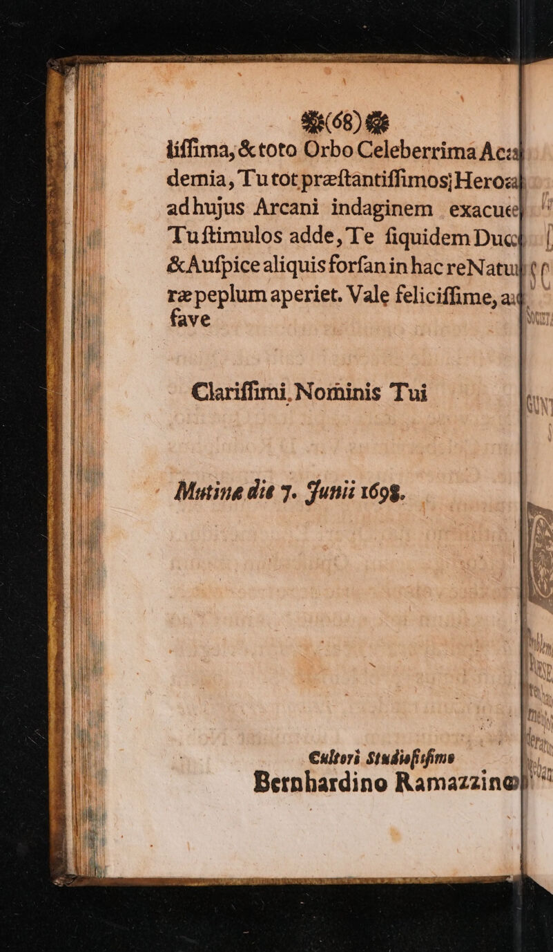 liffima, &amp;toto Orbo Celeberrima Ac:s demia, Tu tot przftantiffimos; Hero] adhujus Arcani indaginem | exacue| Tuftimulos adde, Te dide Dua rz peplum aperiet. Vale feliciffime, ai fave | Clariffimi, Nominis Tui €ultori Studie[isfimo TN Bernbardino Ramazzino|