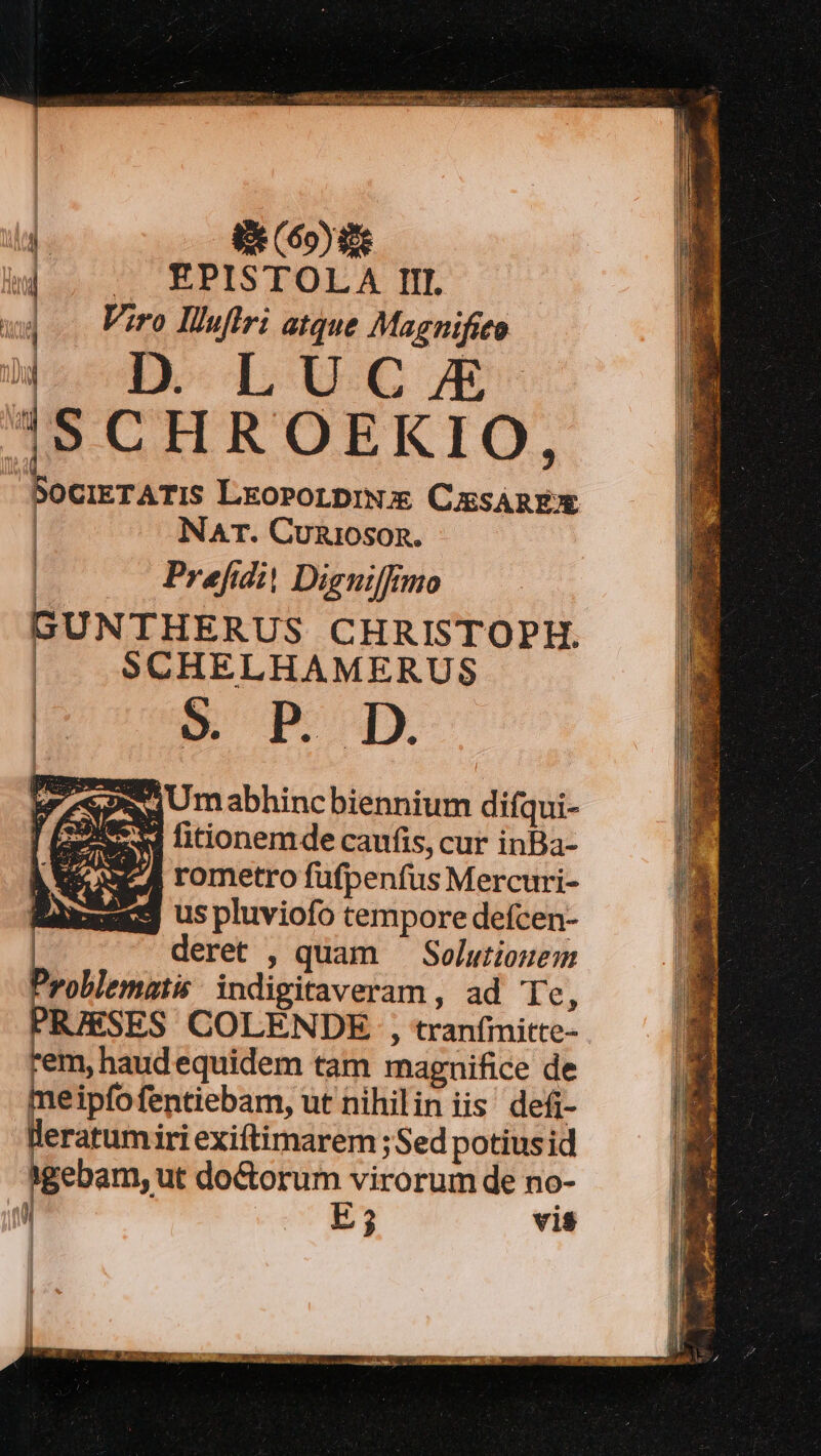  8e (60yse : -. EPISTOLA III. j Viro Iluflri atque Magnifito 4D. LUCJE ISCHROEKIO, SociETATIS LkoPoLDrN CussAREX NAT. Cunioson. Prefidit Digniffmo GUNTHERUS CHRISTOPH. | SCHELHAMERUS | E. 5 p Dn ZA mOjUmabhincbiennium difqui- Ages . ; [7 ; fitcionem de caufis, cur inBa- ue rometro fufpenfus Mercuri- Rüxxegg uspluviofo cempore defcen- deret , quam ' Solutiouem Problematis: indigitaveram , ad Te, PRIESES COLENDE , tranfimitte- rem, haudequidem tam magnifice de meipíofentiebam, ut nihilin iis defi- cibi iri exiftimarem ;Sed potius id gebam, ut do&amp;torum virorum de no- jl E ? vis