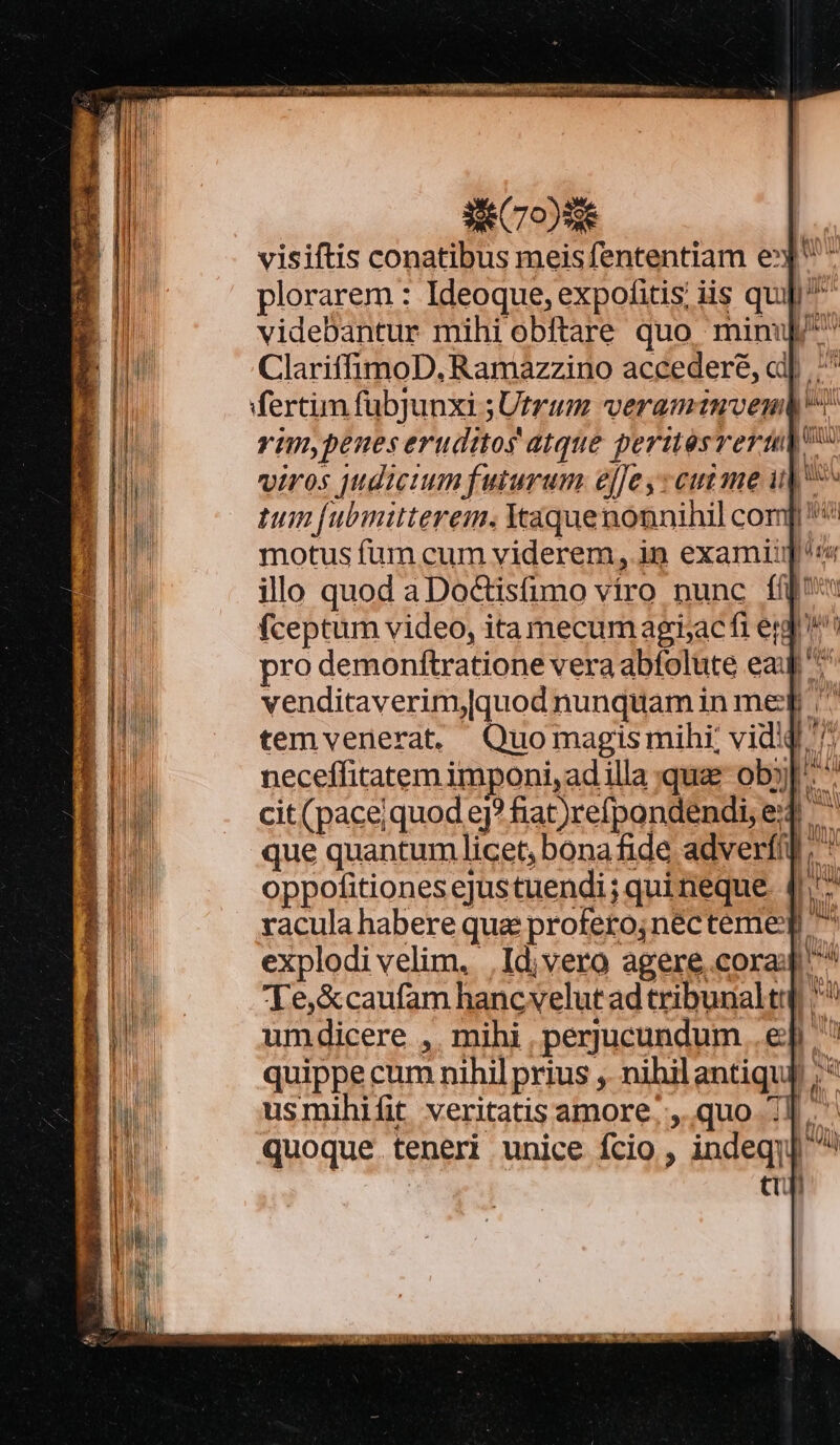 e dor ups 2| ^ plorarem: Ideoque,expofitis iis quj E videbantur mihi obftare quo minu E ClariffimoD, Ramazzino accederé, aij ^^ | fertim fubJunxi ;Utrum veramtnven vim,penes eruditos atque periésveru viros jdicium futurum e[[e y eutme i| ^ tum [ubmitterem. Yaquenonnihil com motus fum cum viderem, in examiig illo quod a Do&amp;tisfumo viro nunc ff (ceptum video, ita mecum agri;ac fi ej. pro demonftratione vera abfolute eau ^^ venditaverim,[quod nunquam in med ^ temvenerat. Quomagismihi; vidiQ ^ neceffitatem imponi, ad illa quae ob] * cit(pace;quod e? fiat)refpondendi, e que quantum licet, bonafide adverfil; * oppofitiones ejustuendi; quineque 4^ racula habere qua profero;nécteme] ^ explodi velim, .Id;vero agere cora ^ Te,&amp;caufam hancvelut ad tribunaltqi ^ umdicere ,. mihi , perjucundum ep ' quippe cum nihil prius ,. nihil antiquj ;  ? BAUM i ve t usmihifit veritatis amore. ,. quo 1] quoque teneri unice fcio , indeqi tt] E l Il Mu ihi