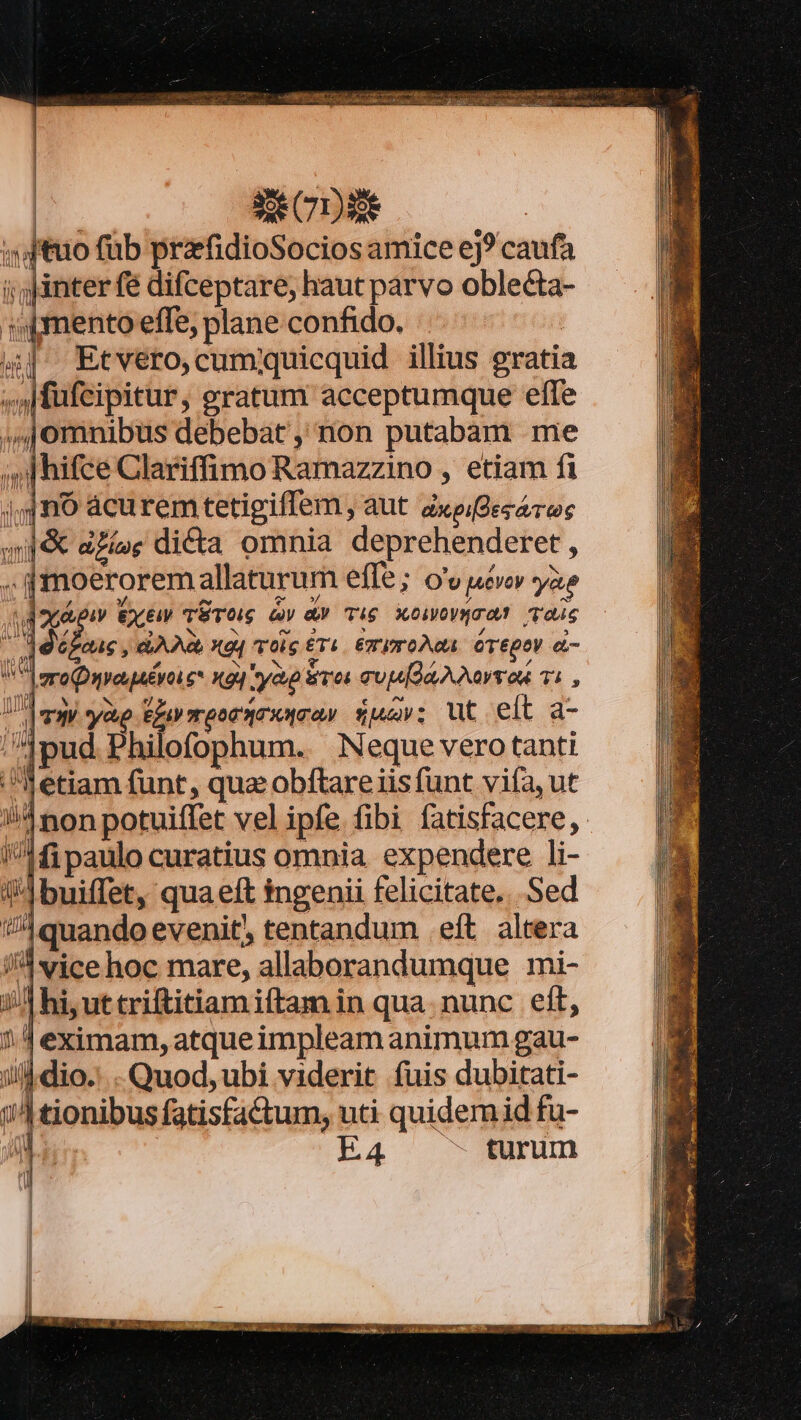 : 3e CDA2E jtuo füb przfidioSocios amice ej? caufa i ;)inter fe difceptare, haut parvo oblecta- «mento effe, plane confido. | ^ Etvéro,cummquicquid illius gratia ,Affufcipitur, eratum acceptumque effe ,,,jomnibus debebat ,' non putabam me ;s hifce Clariffimo Ramazzino , etiam fi gno áacurem tetigiffem, aut axpi[des ams wf&amp; eZec di&amp;a omnia deprehenderet , , fmoerorem allaturum effe; o'v uevey yao (d xpi Gxew Eres àv av Tic wemmwoan ais AS déboz QA Ac, X94 TOig £T&amp;. ET ITOÀQA. CTEDOV &amp;- |eronyeaévoi e* xg] yap sos cuu A Aaron 71 , TH ye p T QoC XO £u; ut eft a- |pud Philofophum. Neque vero tanti etiam funt, quz obíftare iis funt vifa, ut Anon potuiffet vel ipfe fibi fatisfacere, /1fi paulo curatius omnia expendere li- 4buiffet, qua eft ingenii felicitate... Sed quando evenit, tentandum eft altera I vice hoc mare, allaborandumque mi- i/| hi, ut triftitiam iftam in qua. nunc eft, eximam, atqueimpleam animum gau- jl dio. Quod, ubi viderit fuis dubitati- i| tionibus fatisfa&amp;um, uti quidem id fu- l E4 - turum VA ov |i
