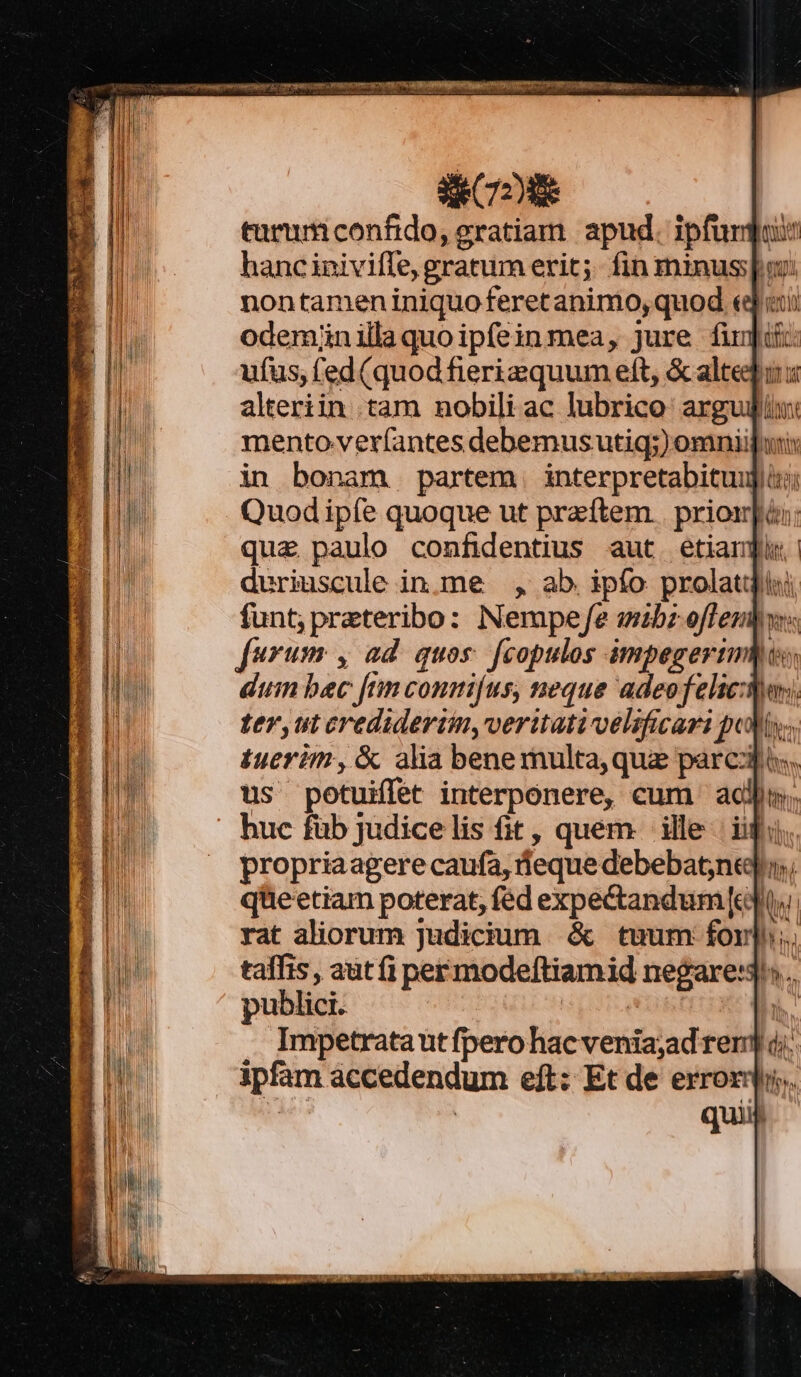 COE turuticonfido, eratiam. apud. ipfurgi hanc inivifle, gratum erit; fin minus: nontamen iniquo feretanimo, quod «qiti odeminillaquoip(einmea, jure firj: ufus, fed(quod fierizquum eft, &amp; alte alteriin tam nobili ac lubrico arg mento-ver(antes debemus utig;) omniij uni in bonam partem interpretabituujii: Quod ipfe quoque ut przftem . priom]ài: qua paulo confidentius aut. etiani duriuscule in.me —., ab. ipfo prolatq funt; preteribo: Nempej/e wzbz offembws furum y ad quos. [copulos impegerimies, duin bec [nm conmi[us, neque adeo felici. ter, ut credideriin,veritativelificari poly; tuerim, &amp; alia benemulta,que parcis, us potuiflet interponere, cum adn; huc füb judicelis fit, quem ille ipi. propriaagere caufa, deque debebatneu; qüeetiam poterat, fed expectandum [edt rat aliorum judicium. &amp; tuum fon]; taffis, autfi permode[tiamid negare:3^»... publici. pe j Impetrata ut fpero hac venia;ad rer] dj. ipfam accedendum eft: Et de error. Mes | quii
