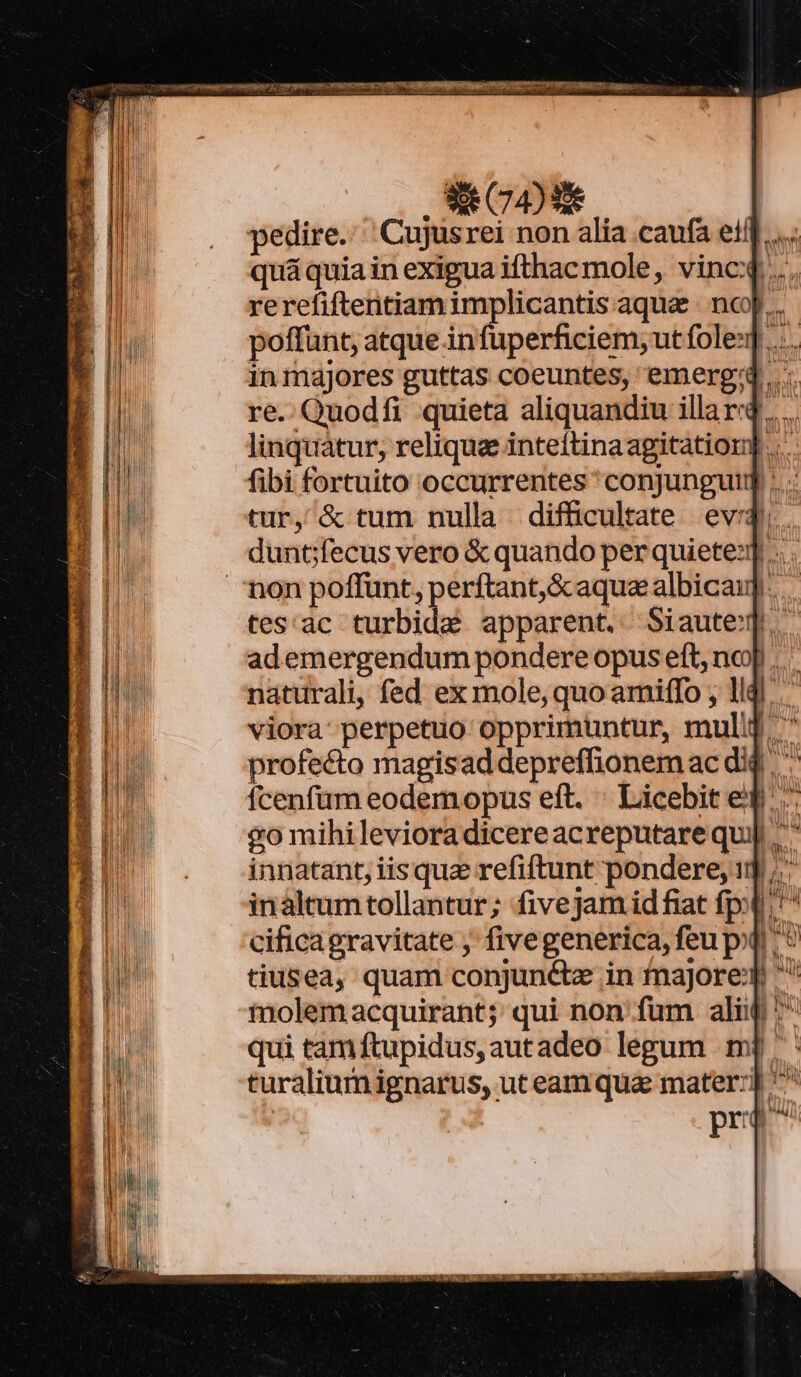 pedire. 'Cujusrei non alia caufa et... quá quia in exigua ifthac mole, vinc... rerefiftentiam implicantis aque | nc... poffunt, atque in fuperficiem, utfoles] in majores guttas coeuntes, emerg'd ..;. re. Quodfi quieta aliquandiu illard..... linquàtur, reliqua inteftinaagitation] .... fibi fortuito occurrentes * conjungutq .... tur, &amp; tum nulla difficultate evi. duncfecus vero &amp; quando per quiete]... non poffunt, perftant,&amp;aquaalbicau] tes'ac turbida apparent. Siaute. ademergendum pondere opus eft, noj .. naturali, fed ex mole, quo amiffo , lldl viora perpetuo opprimuntur, mulld ' profecto magisaddepreffionemac did * fcenfüm eodemopus eft. ' Licebit eq. &amp;o mihilevioradicereacreputarequj] innatant, iis qua refiftunt pondere, 1] ;.' inaltum tollantur; fivejam id fiat fp; * cificagravitate ; fivegenerica, feu pq ^ * tiusea, quam conjunctze in majore '' tiolemacquirant;: qui non: fum alij ^ qui tamftupidus,autadeo legum mj: turaliumignarus, ut eamqua mater: AM pr Ó