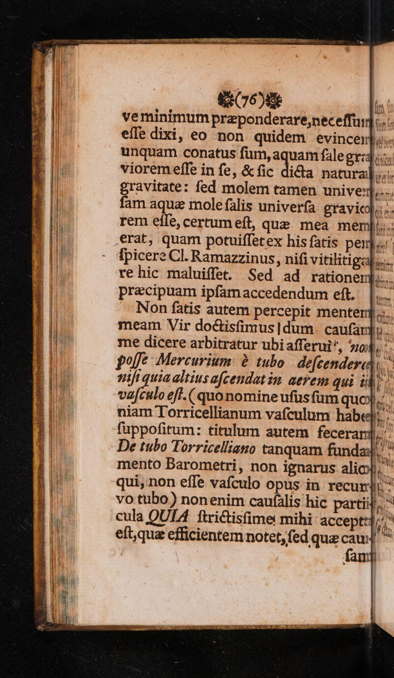 veminimum przponderare;neceffui]... efle dixi, eo non quidem evincenjis unquam conatus fum, aquam falegr:4 vioremeffe in fe, &amp;fic di&amp;a natura]... gravitate: fed molem tamen unive nm fam aqua mole falis univerfa gravicoj. s. rem efle, certumeít, que. mea mer M5 erat, quam potuiffetex his fatis pen]... lpicere Cl. Ramazzinus, nifi vitilitigcab... Ime me dicere arbitratur ubiafferui, o4, polfe Mercurium: à tubo. defeenderat fi quiaaltiusafcendatin aerem qui idis vafculo eff. ( quonomine ufüsfum quo ii; niam Torricellianum vafculum habei. fuppofitum: titulum autem feceran m De tubo Torricelliato tanquam funda lv, mento Darometri, non ignarus alic), qui, non effe vafculo opus in recur. vo tubo) nonenim caufális hic partii],. cula QUIA ftriCtisfime mihi accepti, eít,qua efficientem notet, fed que yia [^ | am] i 1 ]