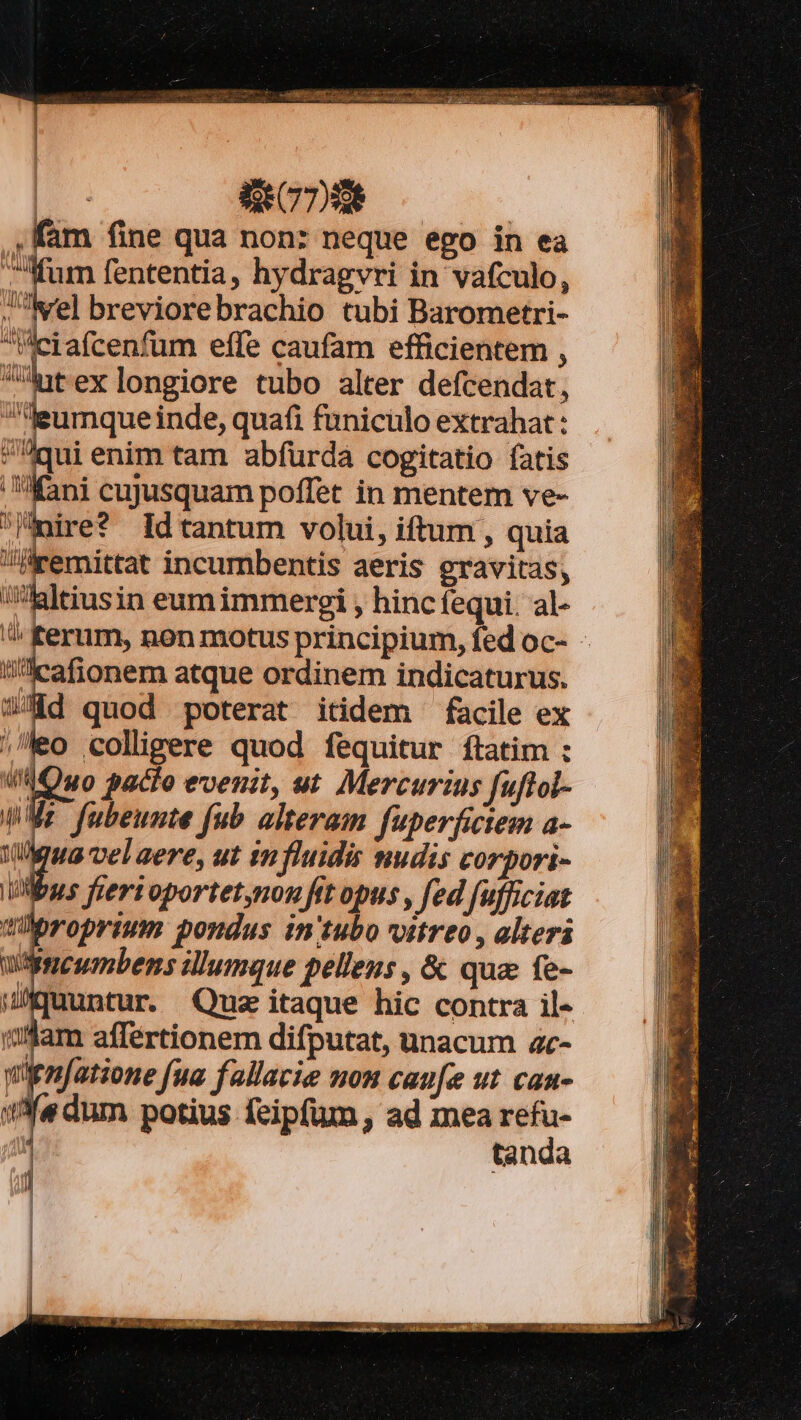 bid t Eoo mec m Piste i T NP. SM DUE CDS fam fine qua non: neque ego in ea Mum fententia, hydragvri in vafculo, .Nrel breviorebrachio tubi Barometri- leiafcenfum effe caufam efficientem , dpt exlongiore tubo alter defcendat, eumque inde, quafi funiculo extrahat: qui enim tam abfürda cogitatio fatis fani cujusquam poffet in mentem ve- ire* Id tantum volui, iftum , quia remittat incumbentis aeris gravitas, laltiusin eumimmergi , hinc fequi. al- ^ ferum, non motus principium, fed oc- - in^:cafionem atque ordinem indicaturus. Wd quod poterat itidem facile ex leo colligere quod fequitur ftatim : i4Qwuo pacto evenit, ut Mercurius fuftol- qWMr fubeunte fub alteram fuperfictem a- ua velaere, ut influidis nudis corpori- Mus fiertoportet,non fit opus , fed [ufficiat roprium pondus in'tubo vitreo , alteri Wrcumbens illumque pellens , &amp; quz fe- MAmuuntur. Qua itaque hic contra il- Ulam affertionem difputat, unacum ac- wienfatione fua fallacie nou caufe ut can- e dum potius feipfum, ad mea M tan à | | | l|