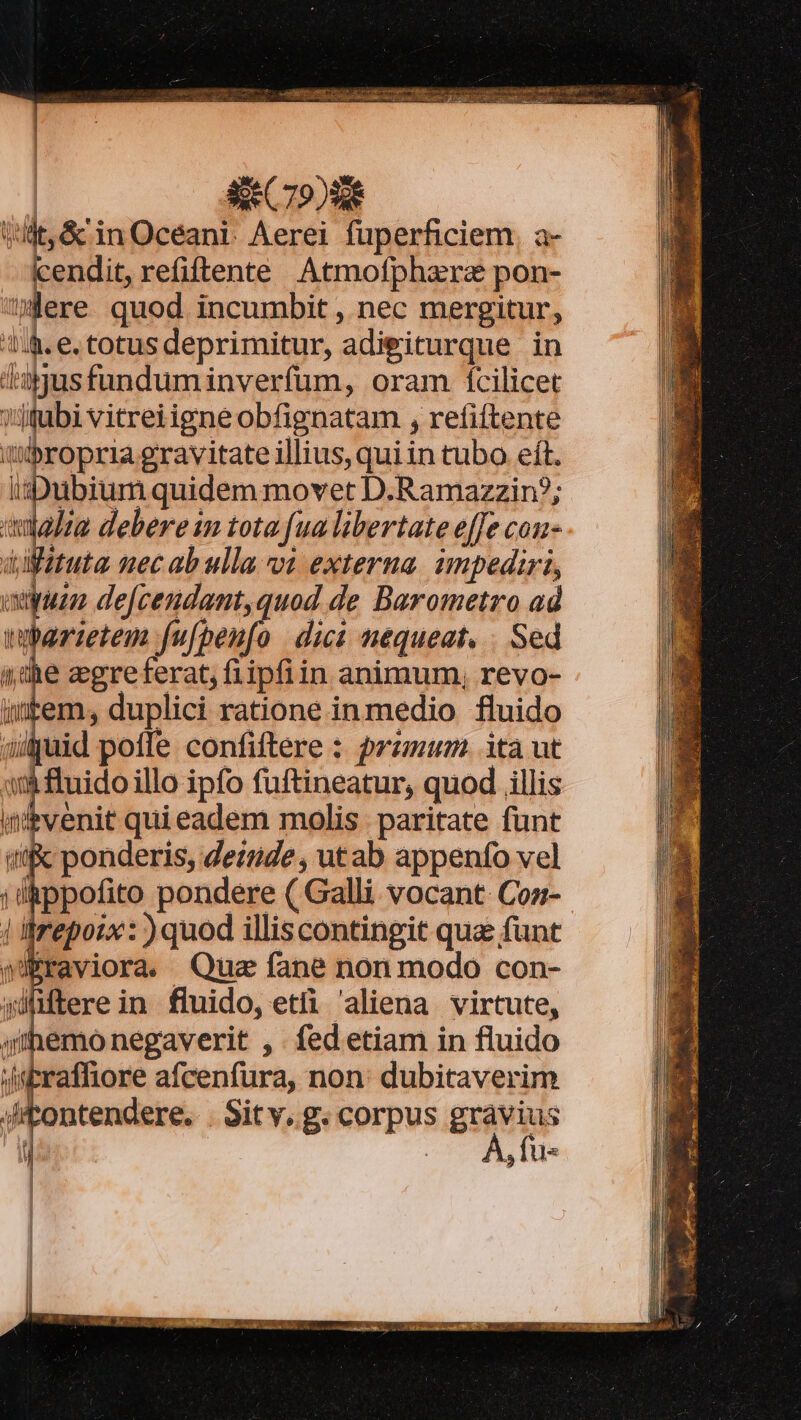 | | | 14&amp;. e. totus deprimitur, adieiturque in 3us fundum inverfum, oram fcilicet ?Jubi vitreiigneobfignatam , refiftente it'bropria gravitate illius, qui in tubo eft. isDuibium quidem movet D.Ramazzin?; adalie debere im tota [ua libertate effe con- dztuta nec ab ulla vi externa. impediri, yum de[cendant,quod de Barometro ad bar:tem fufpenfo dici nequeat. . Sed (he acgreferat, fiipfiin animum, revo- item; duplici ratione inmedio fluido aijaid pofle confiftere : przmum. ita ut y fluido illo ipfo füftineatur, quod illis nibvenit qui eadem molis paritate funt ponderis, deinde , utab appenfo vel ippofito pondere ( Galli vocant Coz- | Órepozx: ) quod illiscontingit qua funt Mibraviora. Quz fane nonmodo con- wülftere in fluido, etfi aliena virtute, 4iemo negaverit , fed etiam in fluido Jsbraffiore afcenfura, non: dubitaverim Jtontendere. . Sitv. g. corpus grávius , : À, fus til B0. uw
