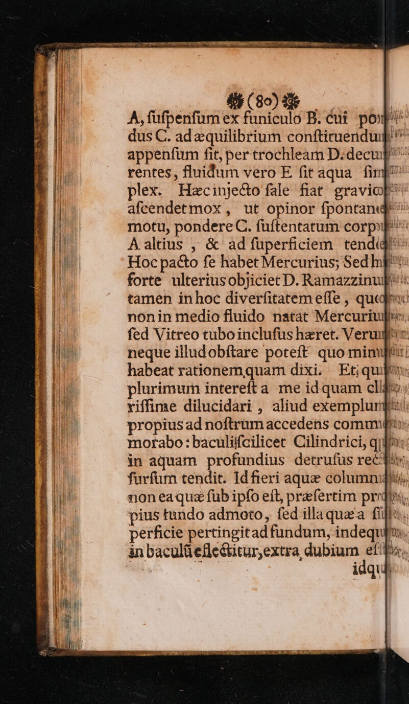 (80$ — —— | A, fufpenfum ex funiculo B. cui. pop dus C. ad equilibrium conftimendu] ^ appenfum fit, per trochleam D:decu rentes, fluidum vero E fit aqua fim plex. Hecinje&amp;o fale fiat. gravio[: afcendetmox , ut opinor fpontanqj motu, pondere C. fuftentatum corp» Aaltius , &amp; ad ífüperficiem tendidi Hoc pa&amp;o fe habet Mercurius; Sed hp: forte ulteriusobjiciet D. Ramazzinu]'* tamen inhoc diverfitatem effe , quai nonin medio fluido natat Mercuriugpt: fed Vitreo cuboinclufus heret. Verugt neque illudobftare poteft quo minut habeat rationemquam dixi. Etiquijo: plurimum interefta me id quam clifs: riffime dilucidari , aliud exempluri:i propius ad noftrum accedens comuni: morabo: baculiifcilicet Cilindrici, qi in aquam profundius detrufus rec furfüm tendit. Id heri aque columm non ea quz fub ipfo eft, praefertim prr pius tundo admoto, fed illa quaa fi: perficie pertingitad fundum, indequpm. idquh