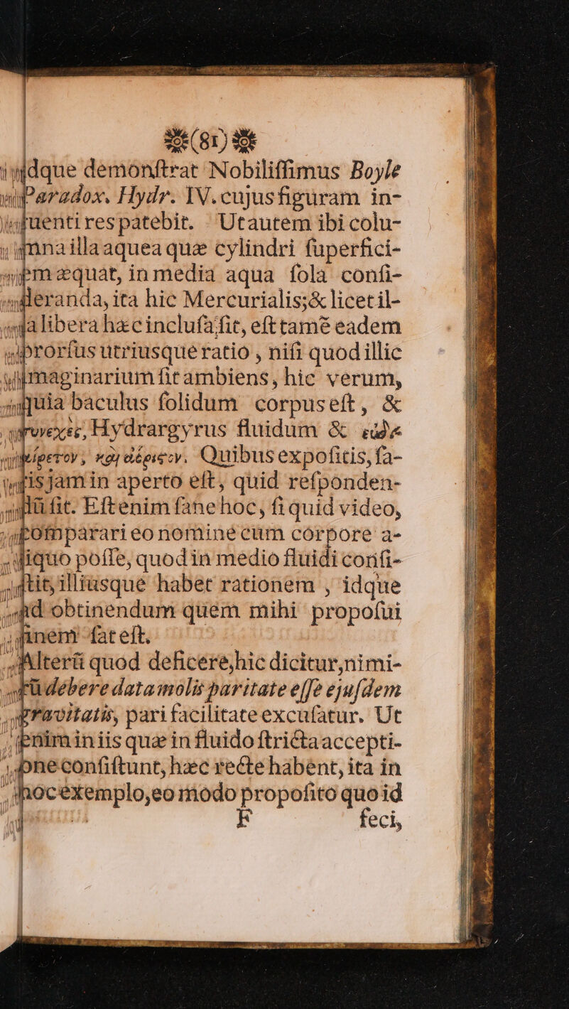 | | | «leranda, ita hic Mercurialis;&amp; licetil- «ngja libera hzcinclufafit, efttamt eadem vyiprorfus utriusque ratio , nifi quodillic wimaginariumfitambiens, hic verum, 50]puia baculus folidum. corpuseft, &amp; arovexsc, Hydrargyrus fluidum &amp; 4d« aniefperov ,' xay aépiecy. Quibus expofitis, fa- »fisjamin aperto eft, quid refponden- quit. fic. Eftenim fanehoc, fi quid video, ; gofnparari eo nominé cum córpore a- .Wiquo poffe, quodin medio fluidi conifi- ftit; illiasque habet rationem , idque Rd obtinendum quem mihi propofui ,Rnenfateft. | 4Ttert quod dehcerehic dicitur,nimi- a Eüdebere datamolis paritate effe ejufdem praoiatis, pari facilitate excufatur. Ut ; Ipüiiminiis qua in fluido ftri&amp;taaccepti- jpheconfiftunt, hzc recte habent, ita in ,'hocexemplo,eo modo d ofito quoid