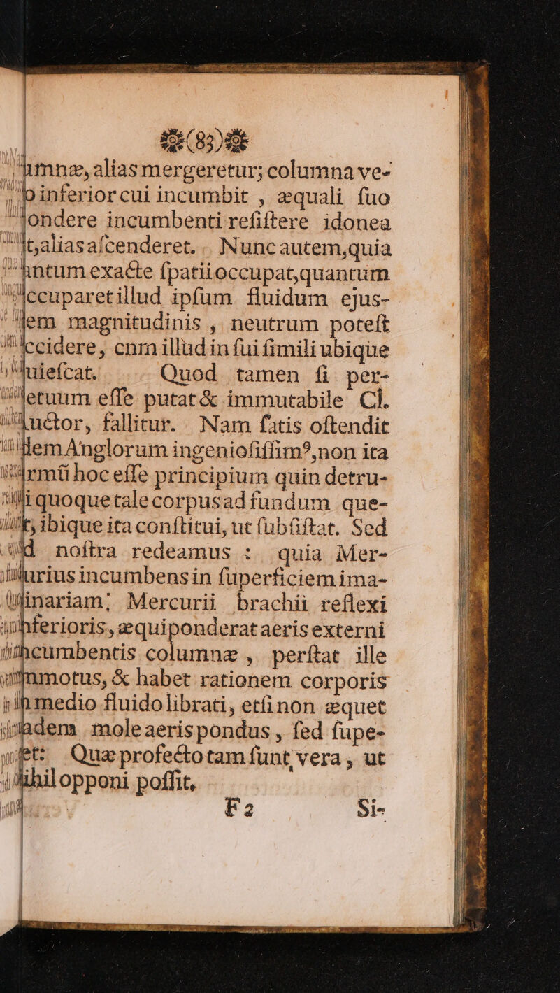 | | | | ' lij h binferiorcui incumbit , aequali fuo -Jondere incumbenti refiftere idonea Ibaliasafcenderet. . Nuncautemquia ^hntum exacte fpatiioccupa quantum Jecuparetillud ipfum fluidum ejus- em magnitudinis , neutrum poteft Iccidere, cnm illud in fui fimili ubique ;'duiefcat. Quod tamen fi per- etuum effe: putat&amp; immutabile Cl. uctor, fallitur. Nam fatis oftendit Uem Anglorum ingeniofiffim?,non ita armi hoc effe principium quin detru- Wiquoquetalecorpusadfundum que- I! ibique ita conftitui, ut (büftat. Sed UH noftra redeamus : | quia Mer- wius incumbensin füperficiem ima- /inariam; Mercurii brachii reflexi inhferioris, equiponderataerisexterni lithcuumbentis P risa , perítat ille umfmotus, &amp; habet rationem corporis medio fluidolibrati, etinon zquet jijadem . mole aerispondus , fed fupe- wt Queprofectotam funt vera , ut ihil opponi poffit, F2 Si-