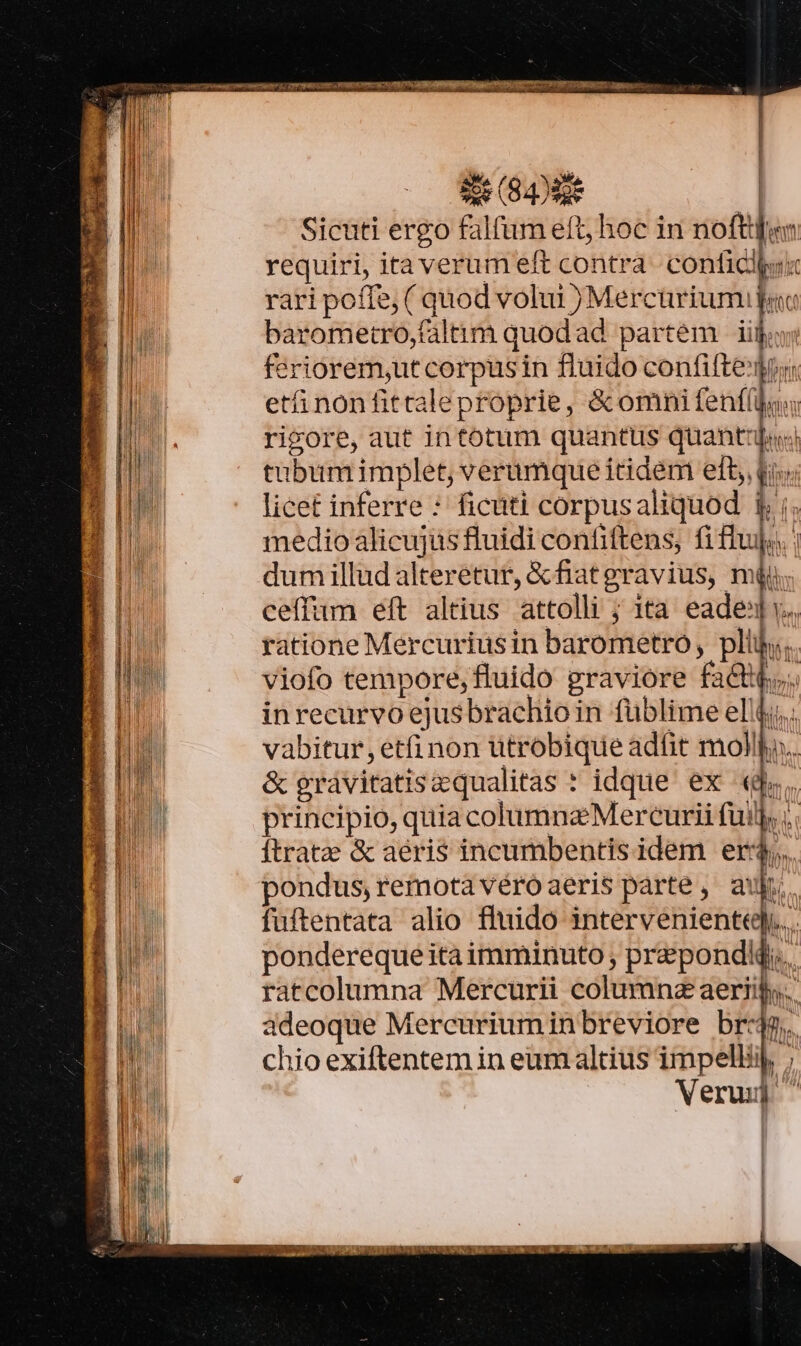 | Í 8 (94) | Sicuti ergo falfum eft, hoc in noftden requiri, ita verum eft contra. confici rari poffe, ( quod volui )Mercürium pac barometro,faltim quodad partem iij: feriorem,ut corpusin fluido confifte'gr«: etáinonfittaleproprie, &amp;omni (enti. T ricore, aut intotum quantus quanti tubumimplet, verumque itidem eft, qi licet inferre : ficuti corpusaliquod 1; ;. medioalicujüs fluidi confiftens, fiflujo | dum illud alteretur, &amp; fiatgravius, mii; ceffum eft altius attolli ; ita eade y. ratione Mercuriusin barometro, pli... viofo tempore, fluido graviore fact... inrecurvo ejusbrachio in füblime el. vabitur etfi non ütrobique adtit mollho.. &amp; gravitatiscqualitas : idque ex «d. principio, quia columna Mercurii fuil, ;. ítratze &amp; aeris incumbentis idem er:$,, pondus,remotavéroaeris parte ,' aui; fuftentata alio fluido intervenienttqQ... pondereque ita imminuto , prepondj.. ratcolumna Mercurii columnz aeriifs. adeoque Mercuriuminbreviore br:4g. chio exiftentem in eum altius impelliij f