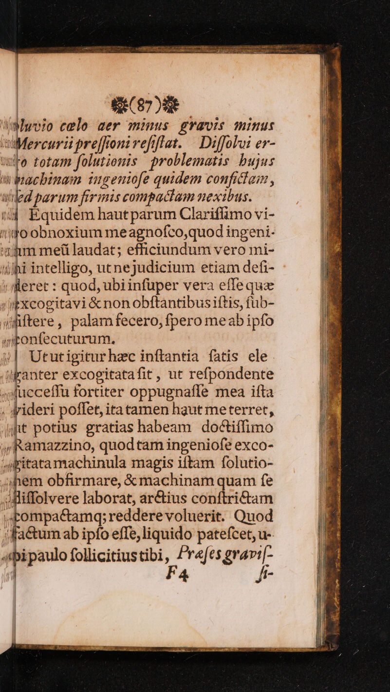 | CCP Moo cele mer minus gravis minus miMercurii preffronivefiflat. | Diffolai er- we totam folutionis problematis bujus n bacbinam nmgenofe quidem conficlaim , ulded parum firmis compactam nexibus. t/j Equidem hautparum Clarifimo vi- /n1o obnoxium me agnofco,quod ingeni- utm meü laudat; efficiundum vero mi- ilihi intelligo, utnejudicium etiam defi- | m. : quod, ubiinfuüper vera effequz i iixcogitavi &amp; non obftantibus iftis, fub- Wfiftere, palamfecero, fpero meabipfo atonfecuturum, j| Ututigiturhec inftantia fatis ele /iFanter excogitatafit , ut refpondente ucceffu fortiter oppugnafle mea ifta ; ideri poffet, itatamen haut meterret, (it potius gratias habeam doctiffimo ,(Ramazzino, quod tam ingeniofe exco- 4itatamachinula magis iftam folutio- nem obfirmare, &amp; machinam quam fe ..Aliffolvere laborat, arctius conftri&amp;tam | cen reddere voluerit. Quod jfactumab ipfo effe,liquido patefcet, u- 4ibipaulo follicitiustibi, Prefes grav[- B F4 | fr