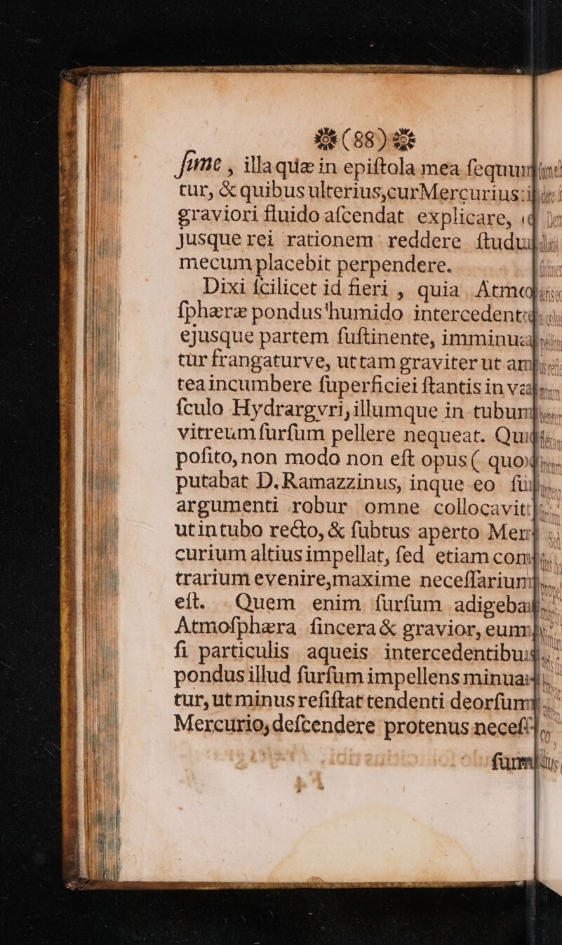 Jem , illaque in epiftola mea fequi: tur, X quibus ulterius,curMercurius ili: graviorifluido afcendat explicare, «4 jusque rei rationem reddere íftuduli: mecum placebit perpendere. Dixi fcilicet id eri , quia. Atmqls (phera pondus'humido intercedent: ejusque partem fuftinente, imminuz]»: tür frangaturve, uttam graviter ut am] teaincumbere fuperficiei ftantis in vay; fculo Hydrargvri; illumque in tubunj.. vitreum furfum pellere nequeat. Quijs.. pofito, non modo non eft opus ( quoi. putabat D.Ramazzinus, inque eo fü]; argumenti robur omne collocavit:];... utintubo recto, &amp; fübtus aperto Mer] : curium altius impellat, fed etiam com trarium eveniremaxime neceffariuni]..... eit. . Quem enim furfum adigebal.. Atmofphara fincera&amp; gravior, eun]... fi particulis. aqueis intercedentibus... - pondus illud furfum impellens minua, ' tur, ut minus refiftat tendenti deorfum. Mercurio,defcendere protenus necef!],, ' fumi ^i