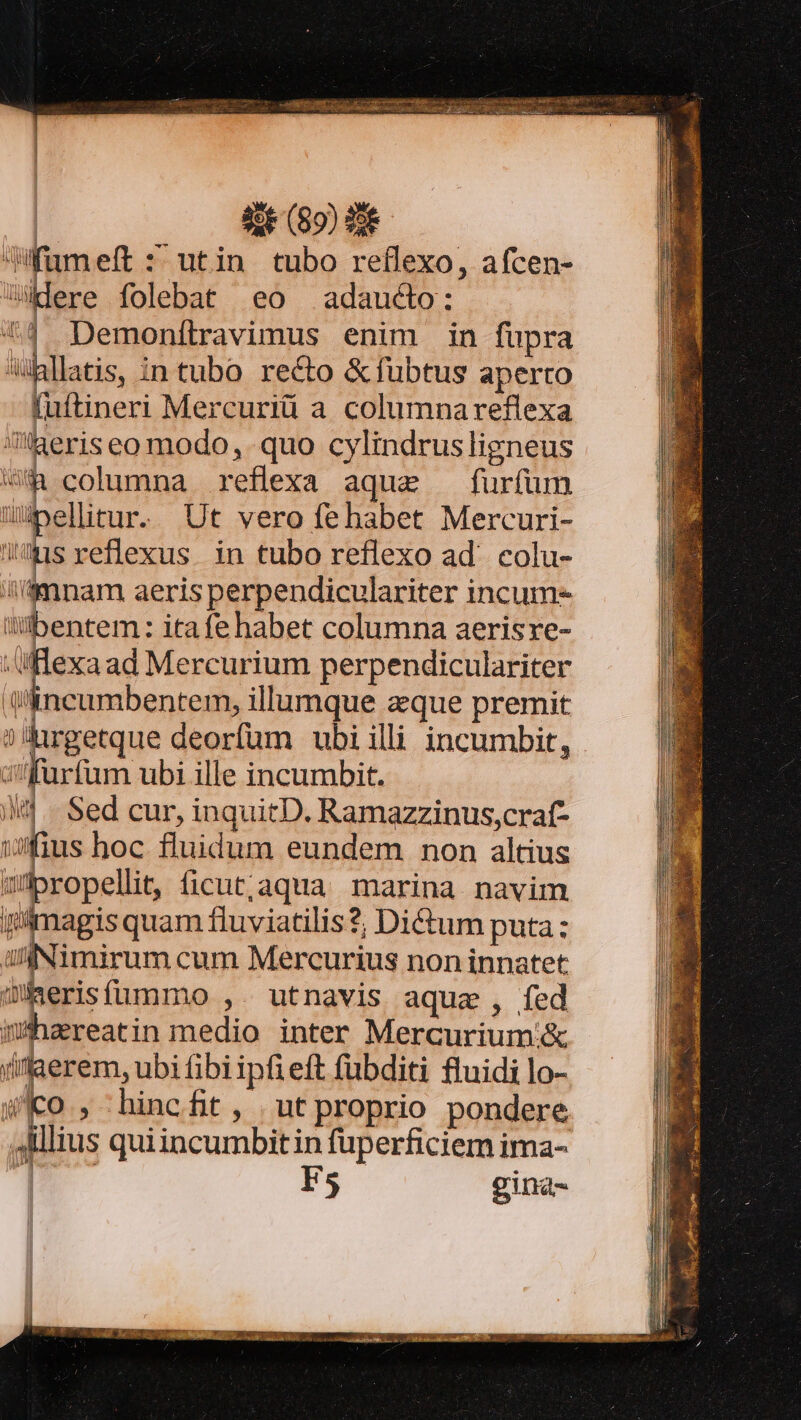 Jfumeft : utin tubo reflexo, afcen- are folebat eo adaucto: up | Demonítravimus enim in fupra hllatis, intubo recto &amp;fübtus aperto fuftineri Mercuriü a columnareflexa heriseo modo, quo cylindrusligneus U$&amp; columna reflexa aque furfum uiellitur. Ut vero fehabet Mercuri- sreflexus. in tubo reflexo ad. colu- 'mnam aeris perpendiculariter incum- li«bentem: itafe habet columna aerisre- /flexaad Mercurium perpendiculariter incumbentem, illumque eque premit ?'rgetque deorfum ubi illi incumbit, siffurfum ubi ille incumbit. ili... Sed cur, inquitD. Ramazzinus,craf- wfushoc fluidum eundem non altius wüpropellit, ficut;aqua marina navim gimagis quam fluviatilis?; Di&amp;um puta: üffNimirum cum Mercurius non innatet üiserisfümmo ,. utnavis aquae, fed mhereatin medio inter Mercurium .&amp; (ilaerem, ubi fibi ipfieft fübditi fluidi lo- WKo , hincfit, ut proprio pondere 4lillius quiincumbitin fuperficiem ima- m F5 gina-
