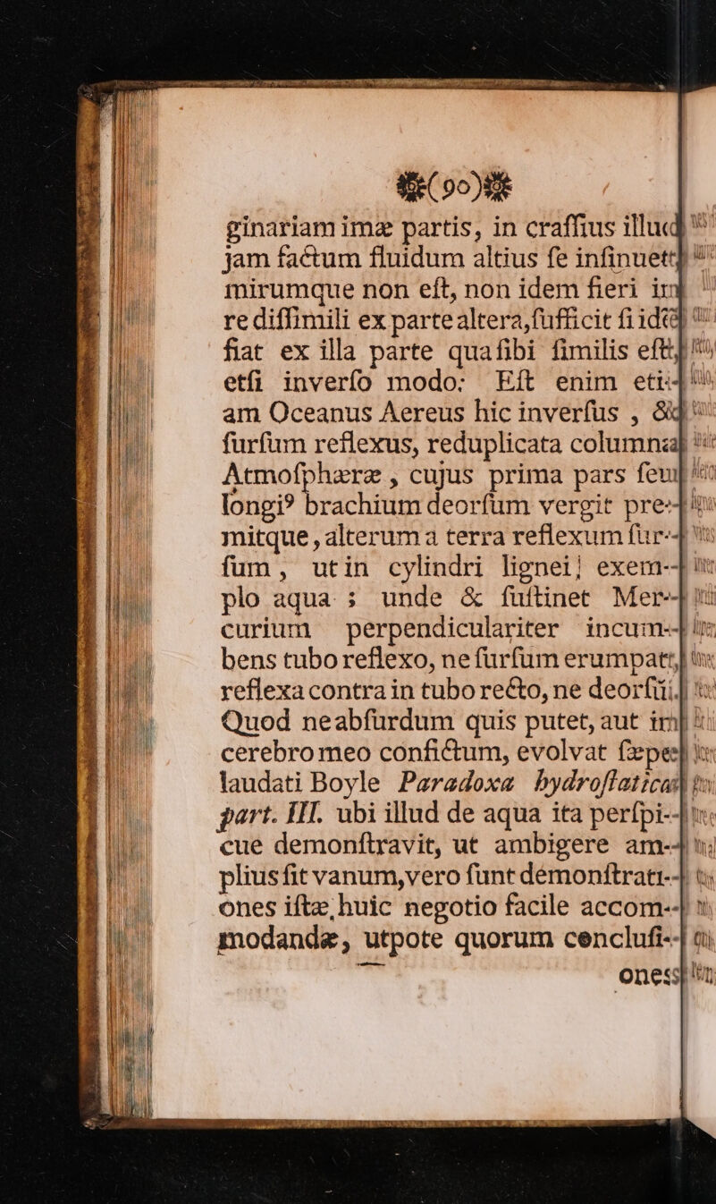 d 00)8 ginariam ima partis, in craffius illud] ^ jam factum fluidum altius fe infinuett] ^ mirumque non eft, non idem fieri in re diffimili ex partealtera, fufficit fidt]  fiat ex illa parte quafibi fimilis eft]! etfi inverío modo: Eft enim etr am Oceanus Aereus hic inverfus , &amp;j ^ furfum reflexus, reduplicata columna] *:: Atmofpharz , cujus prima pars feu] longi? estis deorfum vergit pre-d* T XNRI er ree TA E eee Ns SO lo ONE. n NEN curium perpendiculariter incum-][i bens tuboreflexo, nefurfum erumpat: tv reflexacontrain tuborecto, ne deorfii.J t: Quod neabfurdum quis putet, aut im ^ cerebro meo confictum, evolvat fzpes] i: laudati Boyle Paredoxe bydroffatzcas to part. HT. ubi illud de aqua ita perfpi-4t« cue demonftravit, ut ambigere am-4 v; pliusfit vanum,vero funt démonftrati-] t; ones ifte; huic negotio facile accom--| x modanda, utpote quorum cenclufi-4 t onessp'n