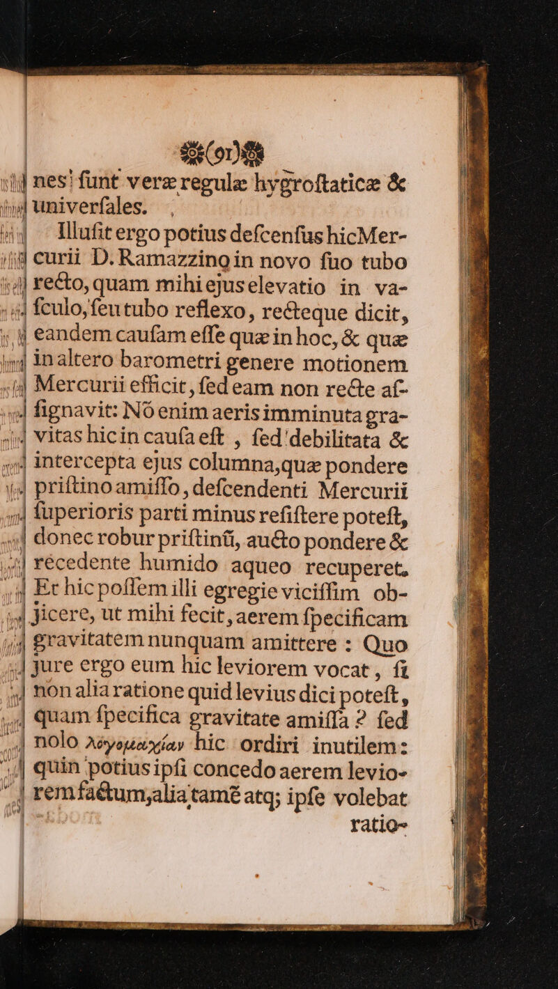 «RR  Ern a eei paite pace ir sce rai ear Rl P UOPAPCUE TES ide Beier mcer i Re ICI ENIM e RR AR | SD :1] nes! funt verz regule hygroftatice &amp; í(»4univerfales. . 44 llufitergopotius defcenfus hicMer- ;jd curii D. Ramazzingin novo fao tubo 4| recto, quam mihiejuselevatio in va- :ii4 fculo, feu tubo reflexo, recteque dicit, ;,ij eandem caufam effe qua in hoc, &amp; qua ij inaltero barometri genere motionem «ij Mercurii efficit, fed eam non recte af- «4 fignavit: Nóenim aerisimminuta gra- ;j4 vitas hicin cau(aeft , fed'debilitata &amp; 4, intercepta ejus columna,qua pondere 14 priftinoamiffo, defcendenti Mercurii ,;4 füperioris parti minus refiftere poteft, ,:] donec robur priftinti, au&amp;to pondere &amp; ) 44] récedente hurnido aqueo recuperet, / , 4| Et hicpoffem illi egregie viciffim ob- ;4 Kicere, ut mihi fecit, aerem fpecificam (4 gravitatem nunquam amittere : Quo i jure ergo eum hic leviorem vocat , fi ,J nonaliaratione quid levius dici poteft, ,,J quam fpecifica gravitate amiffa 2 fed ,] nolo Aéyeuaxíav hic ordiri inutilem: || quin potiusipfi concedo aerem levio- ^ remfa&amp;tum;aliatamé atq; ipfe volebat |. ratio- [eas