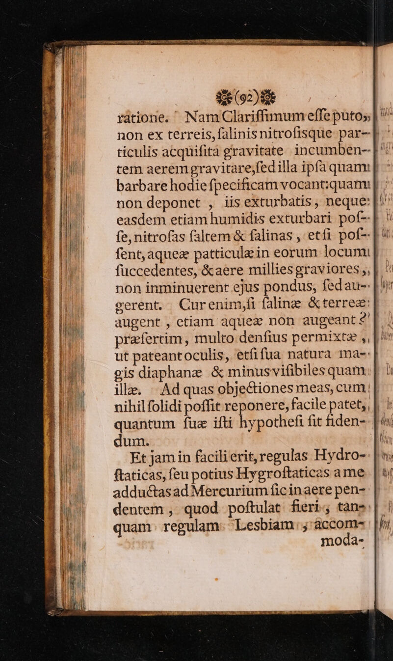 non ex terreis, falinisnitrofisque par- | ticulis acquifita gravitate incumben-- tem aeremgravitarejfedilla ipfa quam: | barbare hodiefpecificam vocant:quami| .; non deponet , iis exturbatis, neque: fe, nitrofas faltem &amp; falinas , etfi pot-- | * fent,aquez patticule in eorum locum; | füccedentes, &amp;aere millies graviores ,, | : cerent. QCurenim,fi faling &amp;terrez:| augent, etiam aquez non augeant$?'| ; praefertim, multo denfius permixte ,, |^ ut pateantoculis, etfifua natura ma-: gis diaphane &amp; minusvifibiles quam ille. | Ad quas objectiones meas, cum; uihil folidi poffit reponere, facile patet, quantum fuz ifti hypothefi fit iden- dum. Et jam in facili erit, regulas Hydro- ftaticas, feu potius Hygroftaticas a me adductas ad Mercurium ficinaere pen- dentem , quod poftulat fieri; tans quam. regulam: Lesbiam ;'accom- moda-