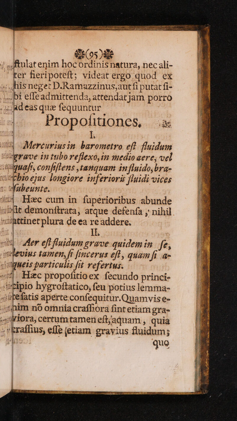 l 8260528 ;! ,J&amp;ulat enim hoc ordinis natura, nec ali- . ker fieripoteft; videat ergo quod ex ;; his neget D.Ramazzinus,;aut fi putat fi- Di effeadmittenda, attendat jarn porro jd eas que fequuntur | |. Propohtiones .x : i | | avg Mereuriusim barometro efl fluidum Ud rrave in tubo reflexo,im medio aere, vel citiguaft, confifTens ,tanquam in fluido, bra- wpbso ejus longiore inferioris fluidi vices I; Wubeunte. : | Wu. Hec cum in fuperioribus abunde iuit demonftrata, atque defenfa y nihil ; ibétinet plura de ea re addere. | 2— | 1T, vir uer eff fluidum grave quidemin | fe, ndevius tamen, fi [imcerus efl, quamfi a- qingaezs particulis frt refertus. vw: Hac propofitioex fecundo princi- iitipio hygroftatico, feu potius lemma- ^fi itefatis aperte confequitur.Quamvis e- jr pim n6 omnía craffiora fint etiam gra- ;j'friora, certumtamen eft/aquam , quia ; Eraffuus, effe etiam. gravius fluidum; quo