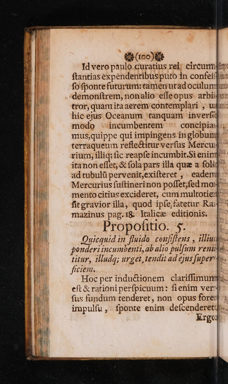 eco | — Jd vero paulo curatius rei, circurmjin ftantias expéndentibuspüto in confefífi: tror, quanritaaerem contemplari , wf: hicejus Oceanum tanquam inverf modo - incumbentem ^ concipia ; mus,quippe qui impingéns inglobum terraqueum refle&amp;itur verfus Mercu ^ rium, illiq; fic reapfeincumbit.Si enimp. itanon eflet, &amp; fola pars illa que a foliq^ ad tubulü pervenit,exifteret ,' eadem ^ Mercurius fuftinerinon poffet;fed mox ^ mento citius excideret, cum multoties ^ fitgravior illa, quod ipfe;fatetur Ra mazinus pag.1&amp; ltalice- editionis. Propofitio. 5. Quicquid in fluido. coufifleus , iliutie ponderi incumbenti,ab alio pulfum reniMdy. titur, llludq; urget, tendu ad ejus [uper ts, ficien. | | Hoc per indu&amp;ionem clariffimumq.. eft &amp; rationi perfpicuum: fienim ver fus fundum tenderet, non opus fore:] impulfu ,. fponte enim .defcenderet: Xrgd AM ln. L