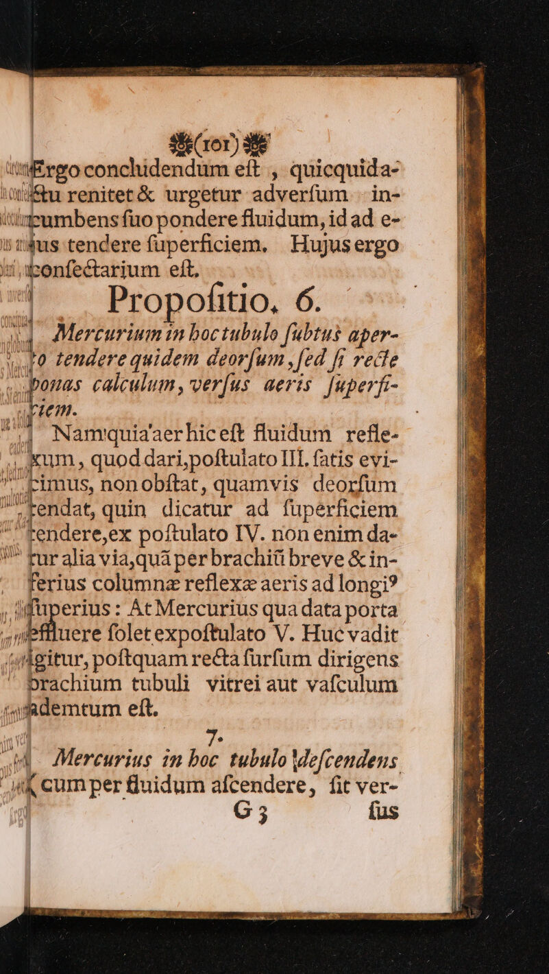 Dur ABARCA BRUT B RING d Si (ror) 38 tii£rgo conchidendum eft , quicquida- iQiftu renitet&amp; urgetur adverfum .in- ieumbensfüo pondere fluidum, id ad e- idus tendere fuperficiem. Hujusergo sapenfectarium eft, | . Propofitio, 6. au Mercurium in boctubulo fubtus aper- 40 tendere quidem deorum ,[ed [fj recle | 4 T iiid calculum, verfus aeris. [uperfi- quem. | 4 Nammquiaaerhiceft fluidum refle- ,, Kum , quod dari,poftulato III fatis evi- cimus, nonobftat, quamvis deorfum M'kendat,quin dicatur ad fuperficiem  tendere,ex poftulato IV. non enim da- ^ fur alia via,quá per brachiü breve &amp; in- ferius columnz reflexa aeris ad longi? ; a erius: Ác Mercurius qua data porta : educere folet expoftulato V. Huc vadit tnlgitur, poftquam recta furfum dirigens prachium tubuli vitrei aut vafculum («ufademtum eft. iV. Mercurius 22m boc tubulo Me[cendens Ak cum per fluidum afcendere, fit ver- | G5 fus